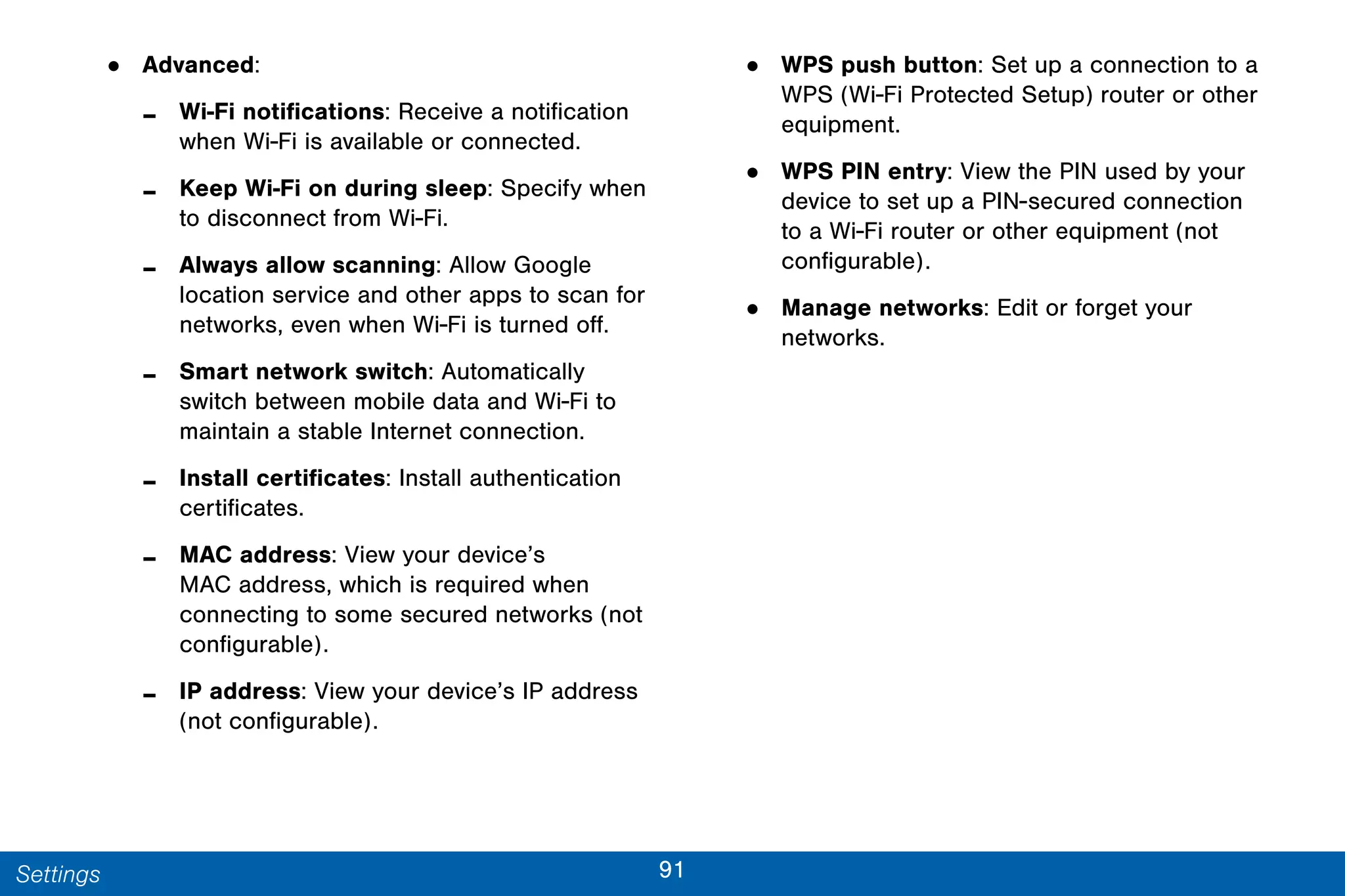 91Settings
• Advanced:
- Wi-Fi notifications: Receive a notification
when Wi-Fi is available or connected.
- Keep Wi-Fi on during sleep: Specify when
to disconnect from Wi-Fi.
- Always allow scanning: Allow Google
location service and other apps to scan for
networks, even when Wi-Fi is turned off.
- Smart network switch: Automatically
switch between mobile data and Wi-Fi to
maintain a stable Internet connection.
- Install certificates: Install authentication
certificates.
- MAC address: View your device’s
MAC address, which is required when
connecting to some secured networks (not
configurable).
- IP address: View your device’s IP address
(not configurable).
• WPS push button: Set up a connection to a
WPS (Wi-Fi Protected Setup) router or other
equipment.
• WPS PIN entry: View the PIN used by your
device to set up a PIN-secured connection
to a Wi-Fi router or other equipment (not
configurable).
• Manage networks: Edit or forget your
networks.
 