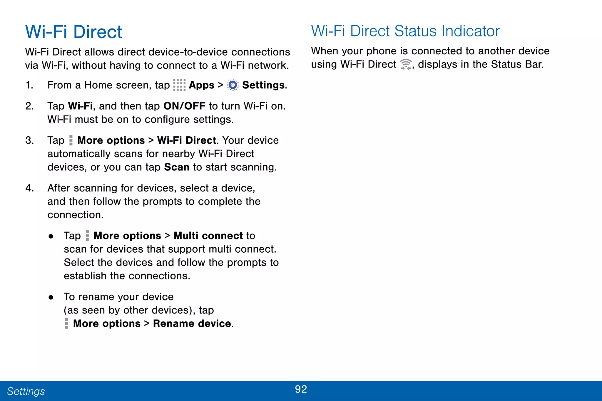 92Settings
Wi-Fi Direct
Wi-Fi Direct allows direct device-to-device connections
via Wi-Fi, without having to connect to a Wi-Fi network.
1. From a Home screen, tap Apps >  Settings.
2. Tap Wi-Fi, and then tap ON/OFF to turn Wi-Fi on.
Wi-Fi must be on to configure settings.
3. Tap More options > Wi-Fi Direct. Your device
automatically scans for nearby Wi-Fi Direct
devices, or you can tap Scan to start scanning.
4. After scanning for devices, select a device,
and then follow the prompts to complete the
connection.
• Tap More options > Multi connect to
scan for devices that support multi connect.
Select the devices and follow the prompts to
establish the connections.
• To rename your device
(as seen by other devices), tap
 More options > Rename device.
Wi-Fi Direct Status Indicator
When your phone is connected to another device
using Wi-Fi Direct , displays in the Status Bar.
 