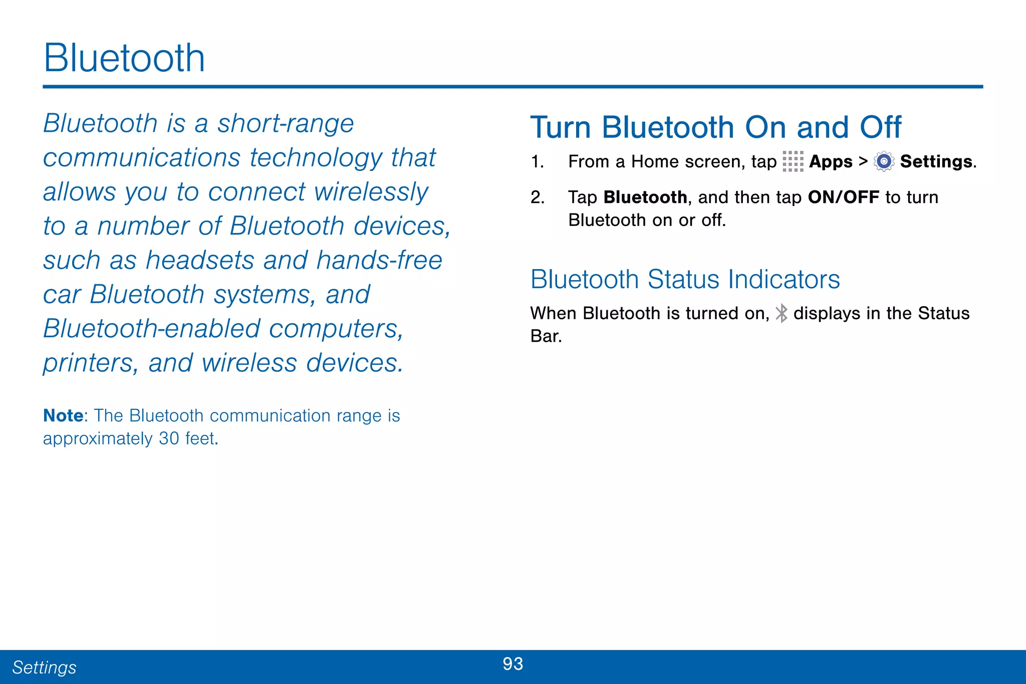 93Settings
Bluetooth
Bluetooth is a short-range
communications technology that
allows you to connect wirelessly
to a number of Bluetooth devices,
such as headsets and hands-free
car Bluetooth systems, and
Bluetooth-enabled computers,
printers, and wireless devices.
Note: The Bluetooth communication range is
approximately 30 feet.
Turn Bluetooth On and Off
1. From a Home screen, tap Apps >  Settings.
2. Tap Bluetooth, and then tap ON/OFF to turn
Bluetooth on or off.
Bluetooth Status Indicators
When Bluetooth is turned on, displays in the Status
Bar.
 