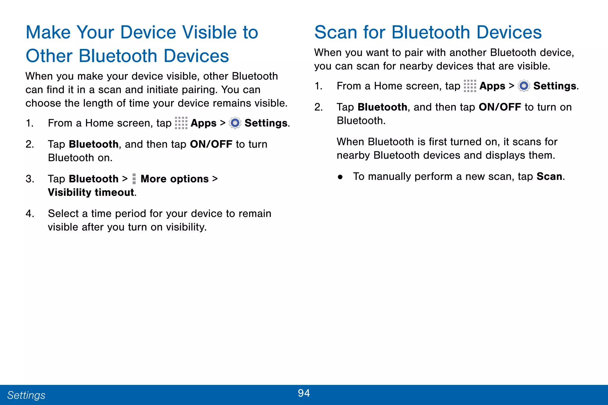 94Settings
Make Your Device Visible to
Other Bluetooth Devices
When you make your device visible, other Bluetooth
can find it in a scan and initiate pairing. You can
choose the length of time your device remains visible.
1. From a Home screen, tap Apps >  Settings.
2. Tap Bluetooth, and then tap ON/OFF to turn
Bluetooth on.
3. Tap Bluetooth > More options >
Visibility timeout.
4. Select a time period for your device to remain
visible after you turn on visibility.
Scan for Bluetooth Devices
When you want to pair with another Bluetooth device,
you can scan for nearby devices that are visible.
1. From a Home screen, tap Apps >  Settings.
2. Tap Bluetooth, and then tap ON/OFF to turn on
Bluetooth.
When Bluetooth is first turned on, it scans for
nearby Bluetooth devices and displays them.
• To manually perform a new scan, tap Scan.
 