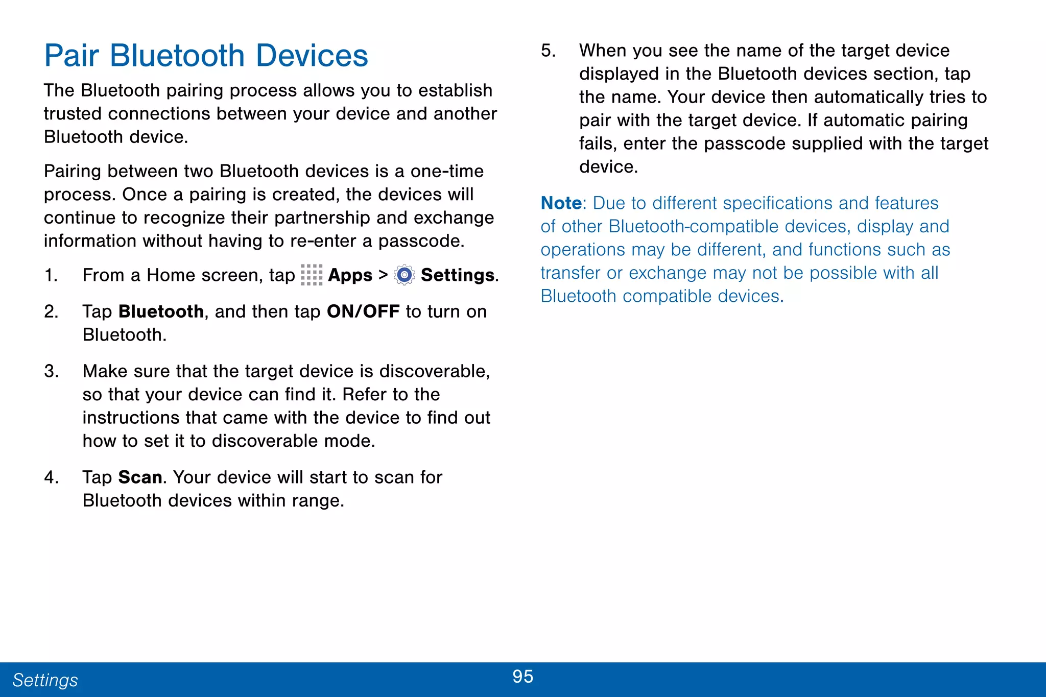 95Settings
Pair Bluetooth Devices
The Bluetooth pairing process allows you to establish
trusted connections between your device and another
Bluetooth device.
Pairing between two Bluetooth devices is a one-time
process. Once a pairing is created, the devices will
continue to recognize their partnership and exchange
information without having to re-enter a passcode.
1. From a Home screen, tap Apps >  Settings.
2. Tap Bluetooth, and then tap ON/OFF to turn on
Bluetooth.
3. Make sure that the target device is discoverable,
so that your device can find it. Refer to the
instructions that came with the device to find out
how to set it to discoverable mode.
4. Tap Scan. Your device will start to scan for
Bluetooth devices within range.
5. When you see the name of the target device
displayed in the Bluetooth devices section, tap
the name. Your device then automatically tries to
pair with the target device. If automatic pairing
fails, enter the passcode supplied with the target
device.
Note: Due to different specifications and features
of other Bluetooth-compatible devices, display and
operations may be different, and functions such as
transfer or exchange may not be possible with all
Bluetooth compatible devices.
 
