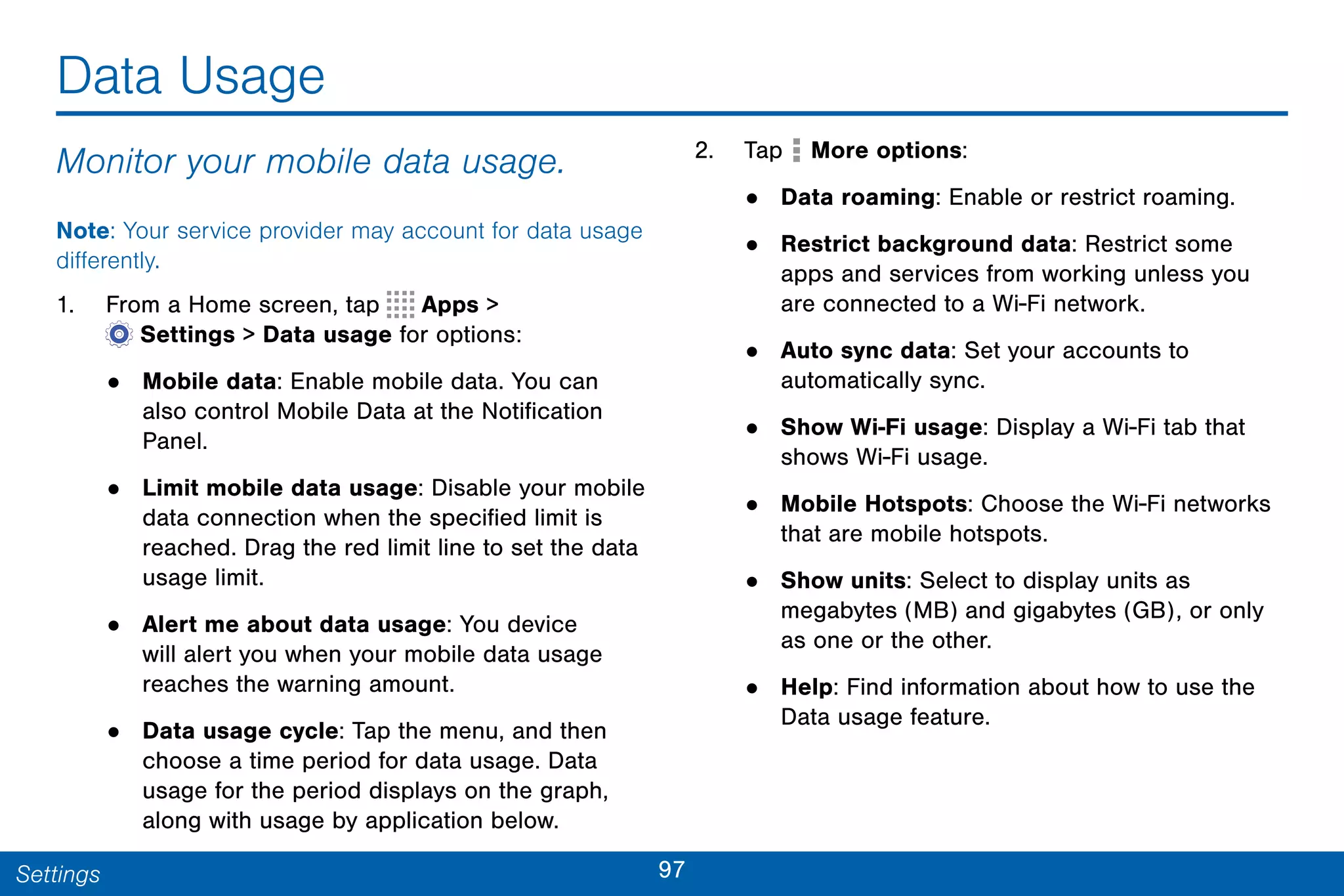 97Settings
Data Usage
Monitor your mobile data usage.
Note: Your service provider may account for data usage
differently.
1. From a Home screen, tap Apps >
 Settings > Data usage for options:
• Mobile data: Enable mobile data. You can
also control Mobile Data at the Notification
Panel.
• Limit mobile data usage: Disable your mobile
data connection when the specified limit is
reached. Drag the red limit line to set the data
usage limit.
• Alert me about data usage: You device
will alert you when your mobile data usage
reaches the warning amount.
• Data usage cycle: Tap the menu, and then
choose a time period for data usage. Data
usage for the period displays on the graph,
along with usage by application below.
2. Tap More options:
• Data roaming: Enable or restrict roaming.
• Restrict background data: Restrict some
apps and services from working unless you
are connected to a Wi-Fi network.
• Auto sync data: Set your accounts to
automatically sync.
• Show Wi-Fi usage: Display a Wi-Fi tab that
shows Wi-Fi usage.
• Mobile Hotspots: Choose the Wi-Fi networks
that are mobile hotspots.
• Show units: Select to display units as
megabytes (MB) and gigabytes (GB), or only
as one or the other.
• Help: Find information about how to use the
Data usage feature.
 