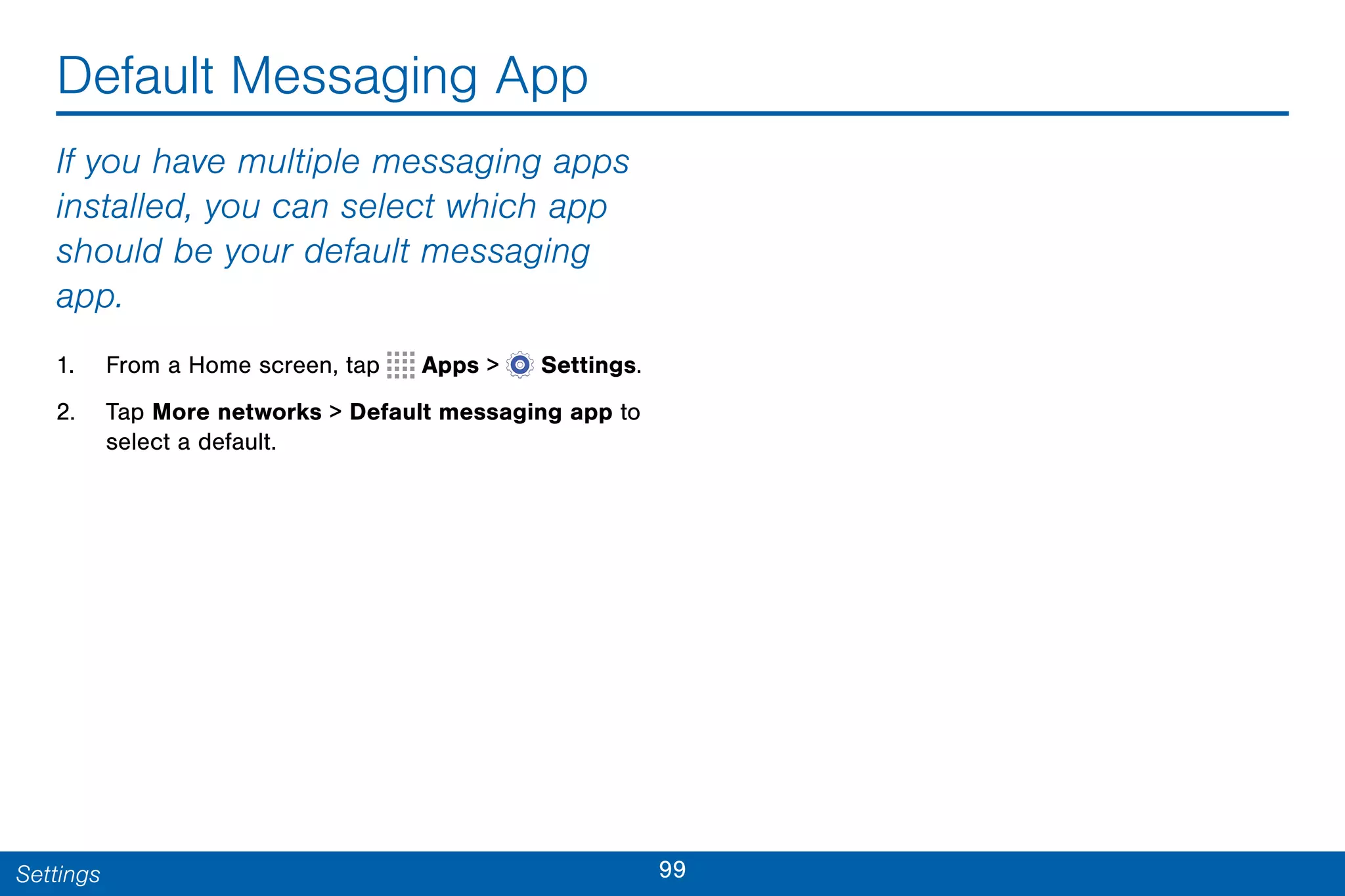 99Settings
Default Messaging App
If you have multiple messaging apps
installed, you can select which app
should be your default messaging
app.
1. From a Home screen, tap Apps >  Settings.
2. Tap More networks > Default messaging app to
select a default.
 