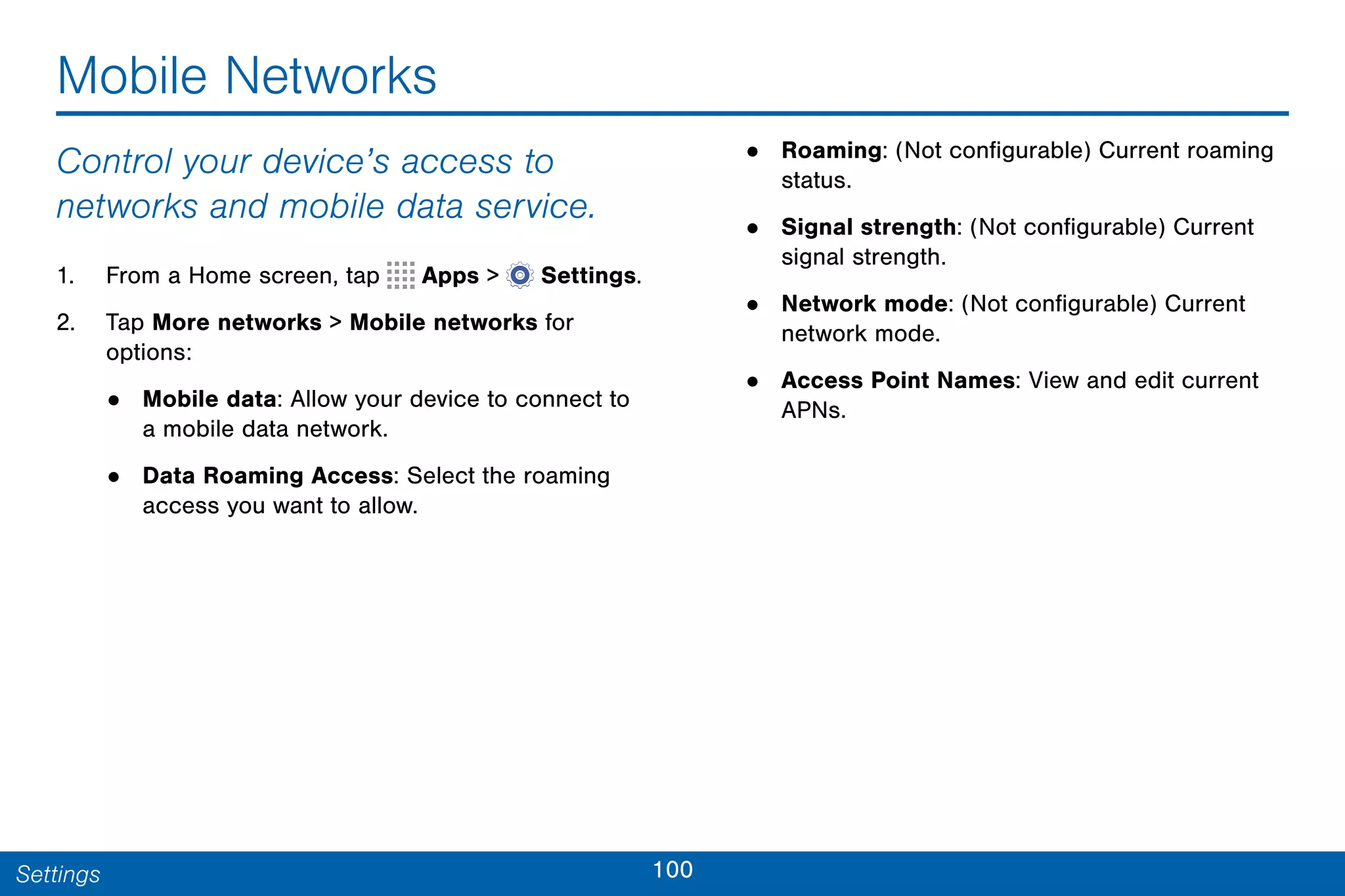 100Settings
Mobile Networks
Control your device’s access to
networks and mobile data service.
1. From a Home screen, tap Apps >  Settings.
2. Tap More networks > Mobile networks for
options:
• Mobile data: Allow your device to connect to
a mobile data network.
• Data Roaming Access: Select the roaming
access you want to allow.
• Roaming: (Not configurable) Current roaming
status.
• Signal strength: (Not configurable) Current
signal strength.
• Network mode: (Not configurable) Current
network mode.
• Access Point Names: View and edit current
APNs.
 