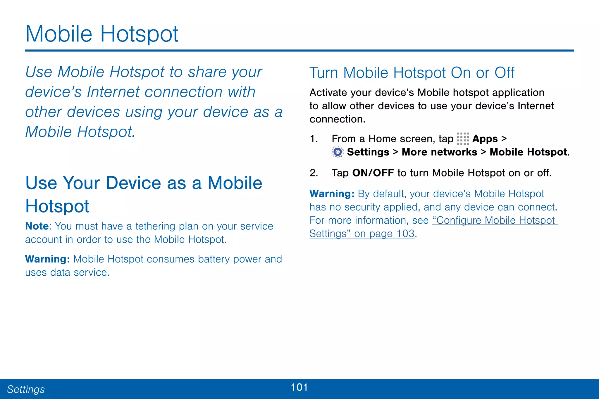101Settings
Mobile Hotspot
Use Mobile Hotspot to share your
device’s Internet connection with
other devices using your device as a
Mobile Hotspot.
Use Your Device as a Mobile
Hotspot
Note: You must have a tethering plan on your service
account in order to use the Mobile Hotspot.
Warning: Mobile Hotspot consumes battery power and
uses data service.
Turn Mobile Hotspot On or Off
Activate your device’s Mobile hotspot application
to allow other devices to use your device’s Internet
connection.
1. From a Home screen, tap Apps >
 Settings > More networks > Mobile Hotspot.
2. Tap ON/OFF to turn Mobile Hotspot on or off.
Warning: By default, your device’s Mobile Hotspot
has no security applied, and any device can connect.
For more information, see “Configure Mobile Hotspot
Settings” on page 103.
 