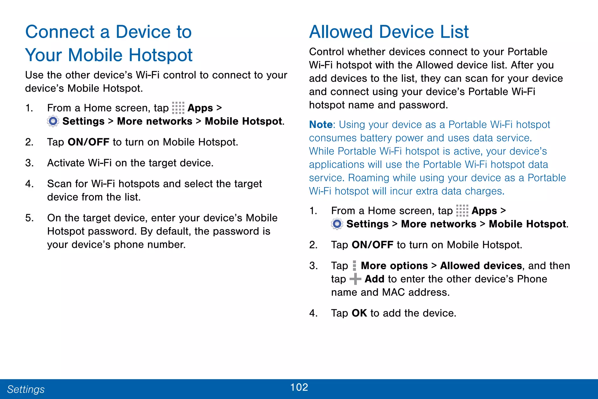 102Settings
Connect a Device to
Your Mobile Hotspot
Use the other device’s Wi-Fi control to connect to your
device’s Mobile Hotspot.
1. From a Home screen, tap Apps >
 Settings > More networks > Mobile Hotspot.
2. Tap ON/OFF to turn on Mobile Hotspot.
3. Activate Wi-Fi on the target device.
4. Scan for Wi-Fi hotspots and select the target
device from the list.
5. On the target device, enter your device’s Mobile
Hotspot password. By default, the password is
your device’s phone number.
Allowed Device List
Control whether devices connect to your Portable
Wi-Fi hotspot with the Allowed device list. After you
add devices to the list, they can scan for your device
and connect using your device’s Portable Wi-Fi
hotspot name and password.
Note: Using your device as a Portable Wi-Fi hotspot
consumes battery power and uses data service.
While Portable Wi-Fi hotspot is active, your device’s
applications will use the Portable Wi-Fi hotspot data
service. Roaming while using your device as a Portable
Wi-Fi hotspot will incur extra data charges.
1. From a Home screen, tap Apps >
 Settings > More networks > Mobile Hotspot.
2. Tap ON/OFF to turn on Mobile Hotspot.
3. Tap More options > Allowed devices, and then
tap Add to enter the other device’s Phone
name and MAC address.
4. Tap OK to add the device.
 