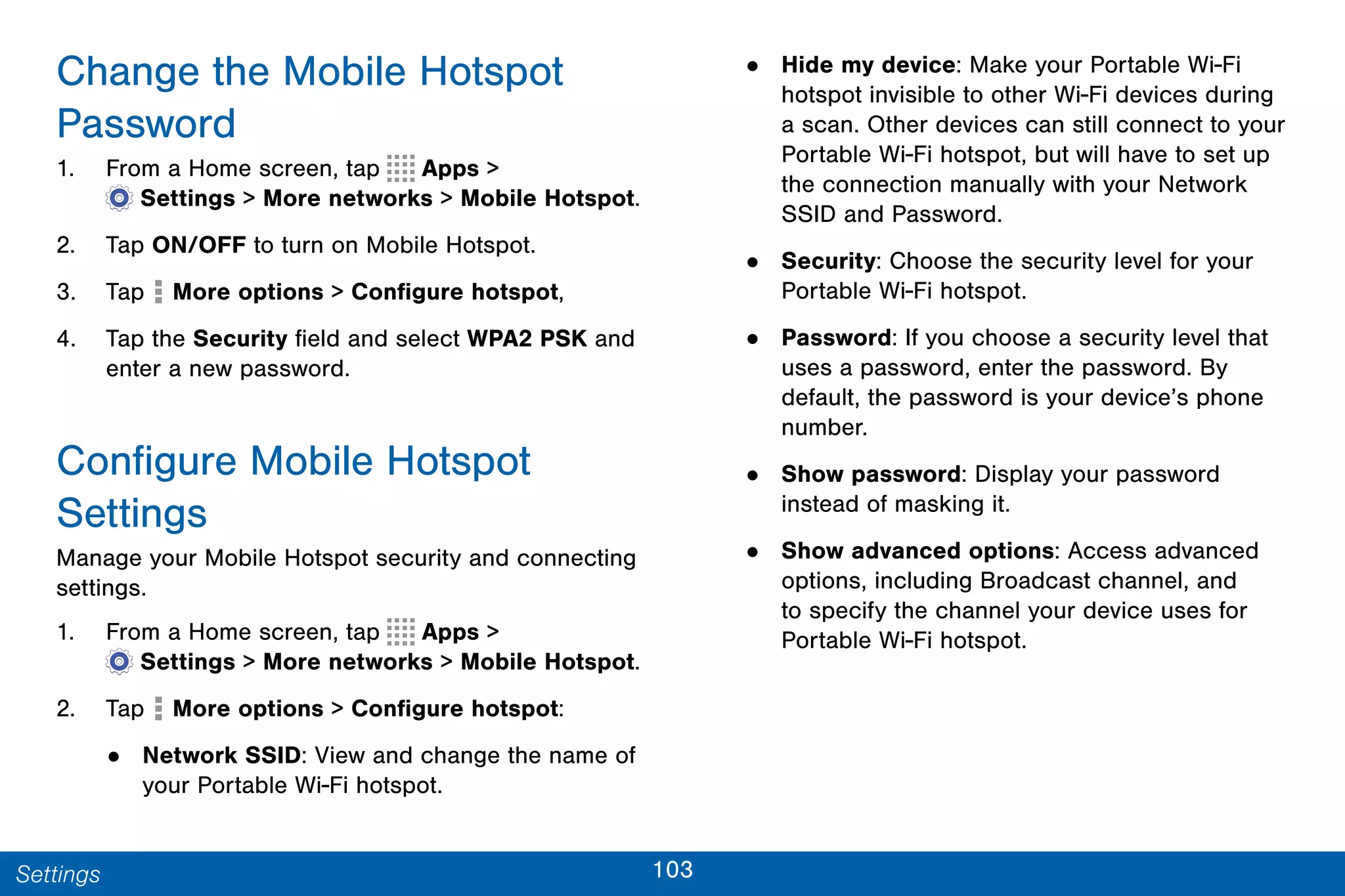 103Settings
Change the Mobile Hotspot
Password
1. From a Home screen, tap Apps >
 Settings > More networks > Mobile Hotspot.
2. Tap ON/OFF to turn on Mobile Hotspot.
3. Tap More options > Configure hotspot,
4. Tap the Security field and select WPA2 PSK and
enter a new password.
Configure Mobile Hotspot
Settings
Manage your Mobile Hotspot security and connecting
settings.
1. From a Home screen, tap Apps >
 Settings > More networks > Mobile Hotspot.
2. Tap More options > Configure hotspot:
• Network SSID: View and change the name of
your Portable Wi-Fi hotspot.
• Hide my device: Make your Portable Wi-Fi
hotspot invisible to other Wi-Fi devices during
a scan. Other devices can still connect to your
Portable Wi-Fi hotspot, but will have to set up
the connection manually with your Network
SSID and Password.
• Security: Choose the security level for your
Portable Wi-Fi hotspot.
• Password: If you choose a security level that
uses a password, enter the password. By
default, the password is your device’s phone
number.
• Show password: Display your password
instead of masking it.
• Show advanced options: Access advanced
options, including Broadcast channel, and
to specify the channel your device uses for
Portable Wi-Fi hotspot.
 