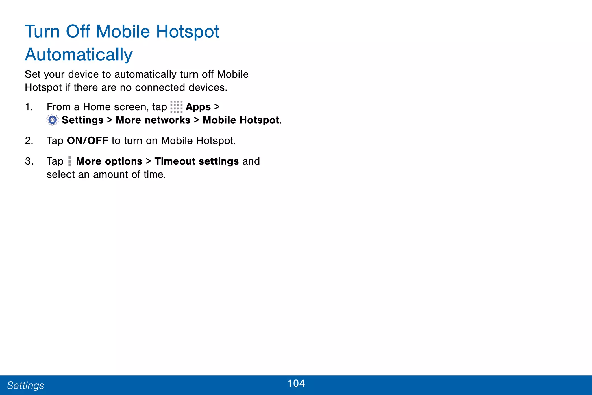 104Settings
Turn Off Mobile Hotspot
Automatically
Set your device to automatically turn off Mobile
Hotspot if there are no connected devices.
1. From a Home screen, tap Apps >
 Settings > More networks > Mobile Hotspot.
2. Tap ON/OFF to turn on Mobile Hotspot.
3. Tap More options > Timeout settings and
select an amount of time.
 