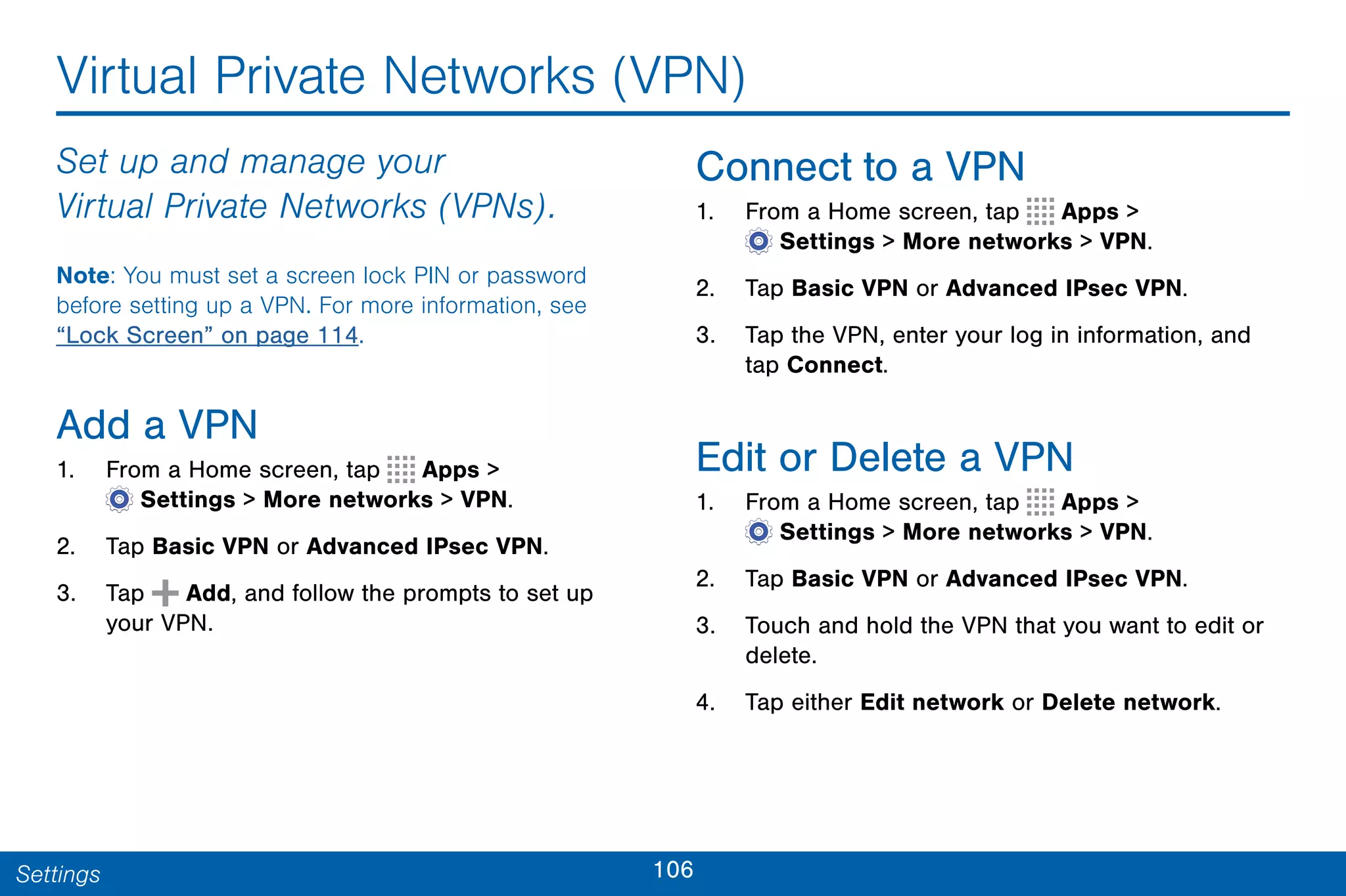 106Settings
Virtual Private Networks (VPN)
Set up and manage your
Virtual Private Networks (VPNs).
Note: You must set a screen lock PIN or password
before setting up a VPN. For more information, see
“Lock Screen” on page 114.
Add a VPN
1. From a Home screen, tap Apps >
 Settings > More networks > VPN.
2. Tap Basic VPN or Advanced IPsec VPN.
3. Tap Add, and follow the prompts to set up
your VPN.
Connect to a VPN
1. From a Home screen, tap Apps >
 Settings > More networks > VPN.
2. Tap Basic VPN or Advanced IPsec VPN.
3. Tap the VPN, enter your log in information, and
tap Connect.
Edit or Delete a VPN
1. From a Home screen, tap Apps >
 Settings > More networks > VPN.
2. Tap Basic VPN or Advanced IPsec VPN.
3. Touch and hold the VPN that you want to edit or
delete.
4. Tap either Edit network or Delete network.
 