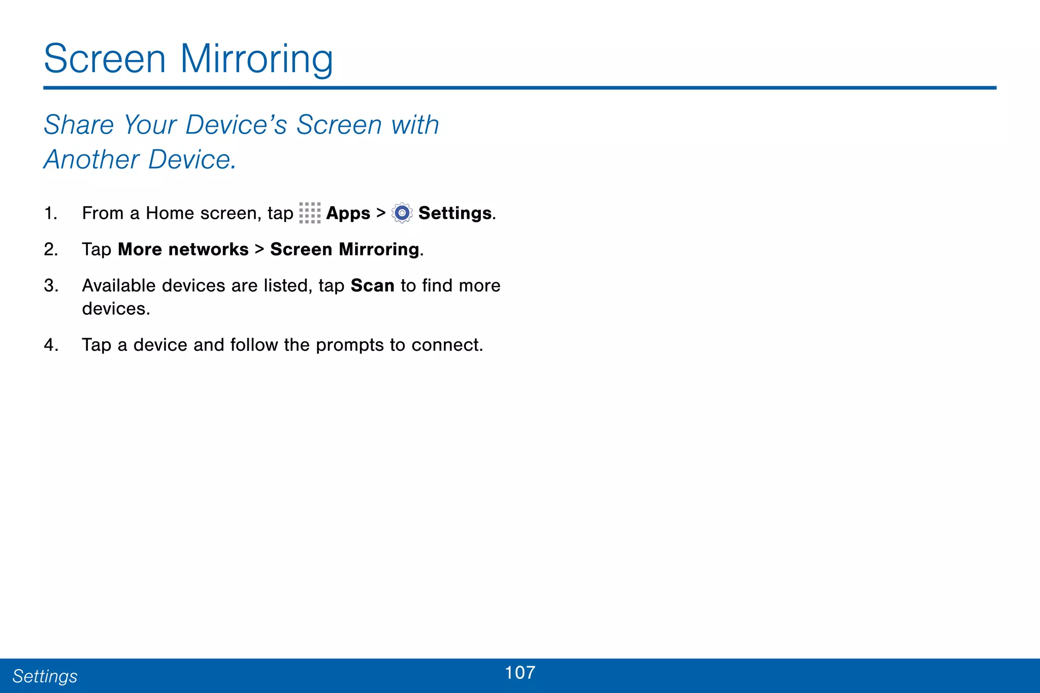 107Settings
Screen Mirroring
Share Your Device’s Screen with
Another Device.
1. From a Home screen, tap Apps >  Settings.
2. Tap More networks > Screen Mirroring.
3. Available devices are listed, tap Scan to find more
devices.
4. Tap a device and follow the prompts to connect.
 
