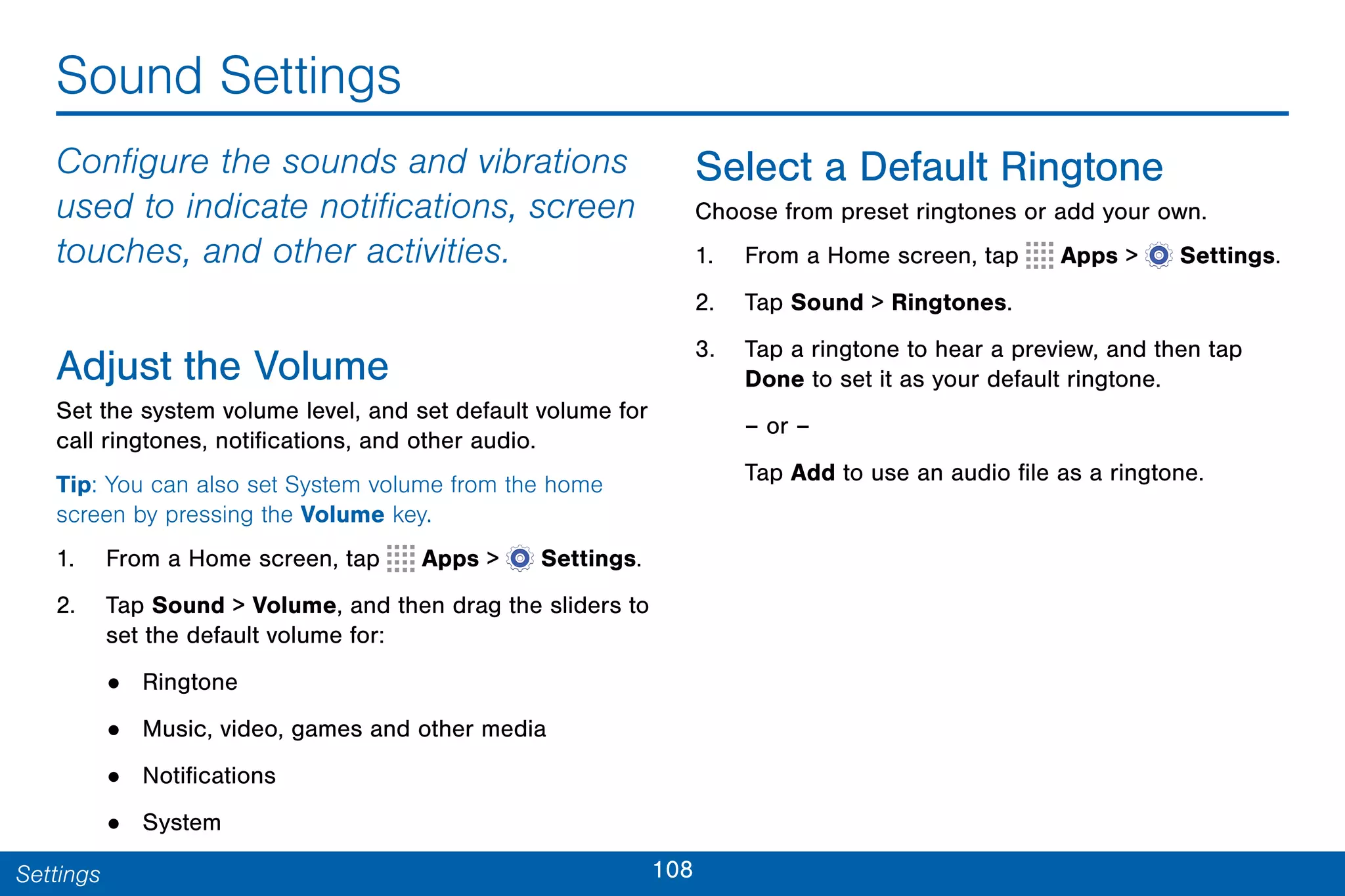 108Settings
Sound Settings
Configure the sounds and vibrations
used to indicate notifications, screen
touches, and other activities.
Adjust the Volume
Set the system volume level, and set default volume for
call ringtones, notifications, and other audio.
Tip: You can also set System volume from the home
screen by pressing the Volume key.
1. From a Home screen, tap Apps >  Settings.
2. Tap Sound > Volume, and then drag the sliders to
set the default volume for:
• Ringtone
• Music, video, games and other media
• Notifications
• System
Select a Default Ringtone
Choose from preset ringtones or add your own.
1. From a Home screen, tap Apps >  Settings.
2. Tap Sound > Ringtones.
3. Tap a ringtone to hear a preview, and then tap
Done to set it as your default ringtone.
– or –
Tap Add to use an audio file as a ringtone.
 