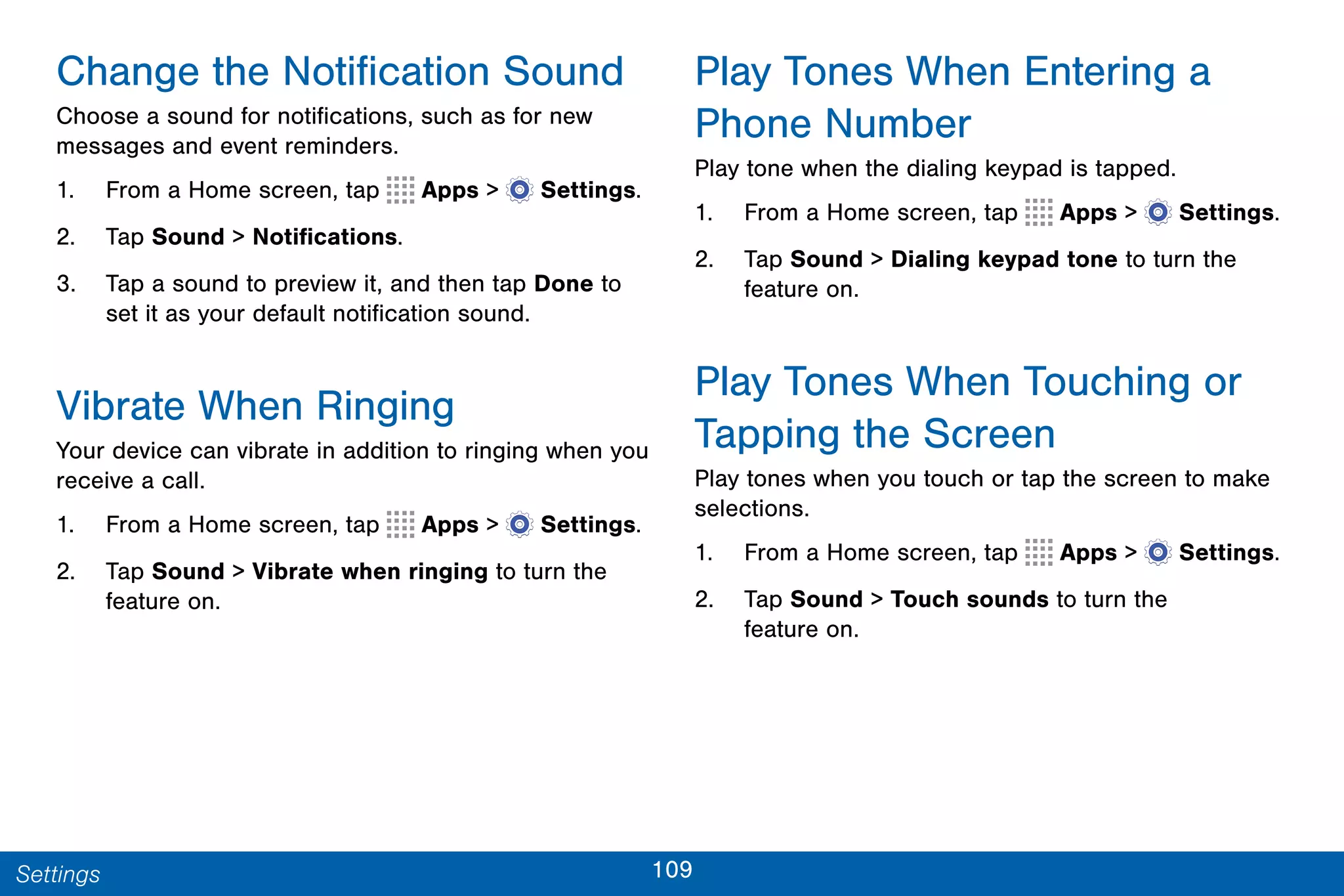 109Settings
Change the Notification Sound
Choose a sound for notifications, such as for new
messages and event reminders.
1. From a Home screen, tap Apps >  Settings.
2. Tap Sound > Notifications.
3. Tap a sound to preview it, and then tap Done to
set it as your default notification sound.
Vibrate When Ringing
Your device can vibrate in addition to ringing when you
receive a call.
1. From a Home screen, tap Apps >  Settings.
2. Tap Sound > Vibrate when ringing to turn the
feature on.
Play Tones When Entering a
Phone Number
Play tone when the dialing keypad is tapped.
1. From a Home screen, tap Apps >  Settings.
2. Tap Sound > Dialing keypad tone to turn the
feature on.
Play Tones When Touching or
Tapping the Screen
Play tones when you touch or tap the screen to make
selections.
1. From a Home screen, tap Apps >  Settings.
2. Tap Sound > Touch sounds to turn the
feature on.
 