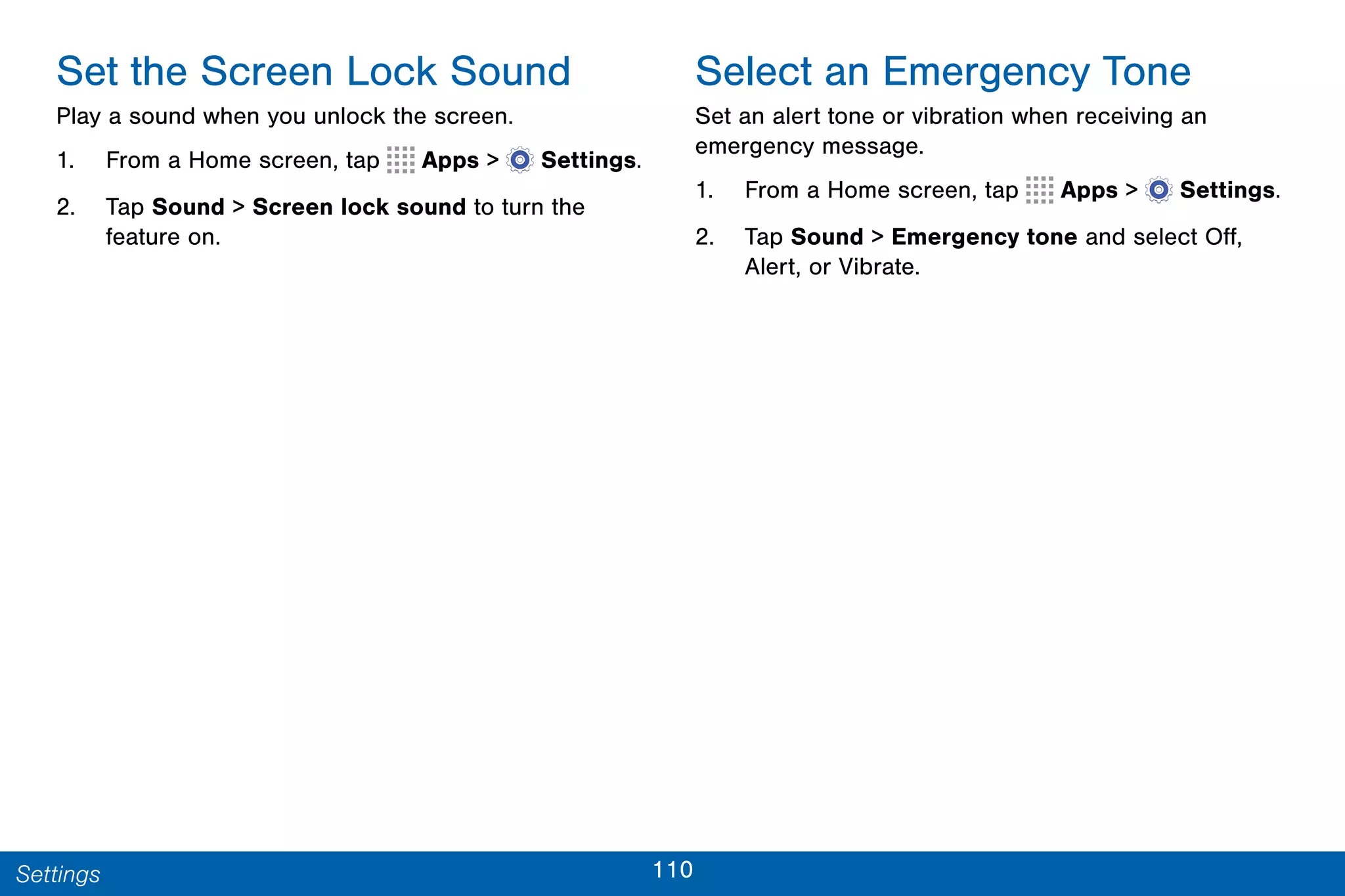 110Settings
Set the Screen Lock Sound
Play a sound when you unlock the screen.
1. From a Home screen, tap Apps >  Settings.
2. Tap Sound > Screen lock sound to turn the
feature on.
Select an Emergency Tone
Set an alert tone or vibration when receiving an
emergency message.
1. From a Home screen, tap Apps >  Settings.
2. Tap Sound > Emergency tone and select Off,
Alert, or Vibrate.
 
