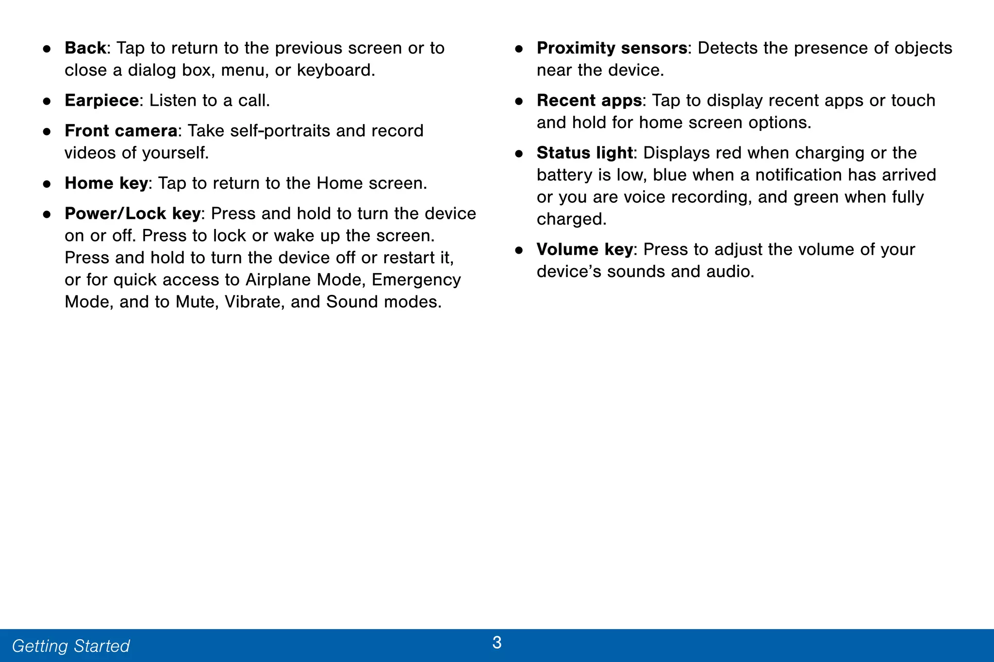 3Getting Started
• Back: Tap to return to the previous screen or to
close a dialog box, menu, or keyboard.
• Earpiece: Listen to a call.
• Front camera: Take self-portraits and record
videos of yourself.
• Home key: Tap to return to the Home screen.
• Power/Lock key: Press and hold to turn the device
on or off. Press to lock or wake up the screen.
Press and hold to turn the device off or restart it,
or for quick access to Airplane Mode, Emergency
Mode, and to Mute, Vibrate, and Sound modes.
• Proximity sensors: Detects the presence of objects
near the device.
• Recent apps: Tap to display recent apps or touch
and hold for home screen options.
• Status light: Displays red when charging or the
battery is low, blue when a notification has arrived
or you are voice recording, and green when fully
charged.
• Volume key: Press to adjust the volume of your
device’s sounds and audio.
 