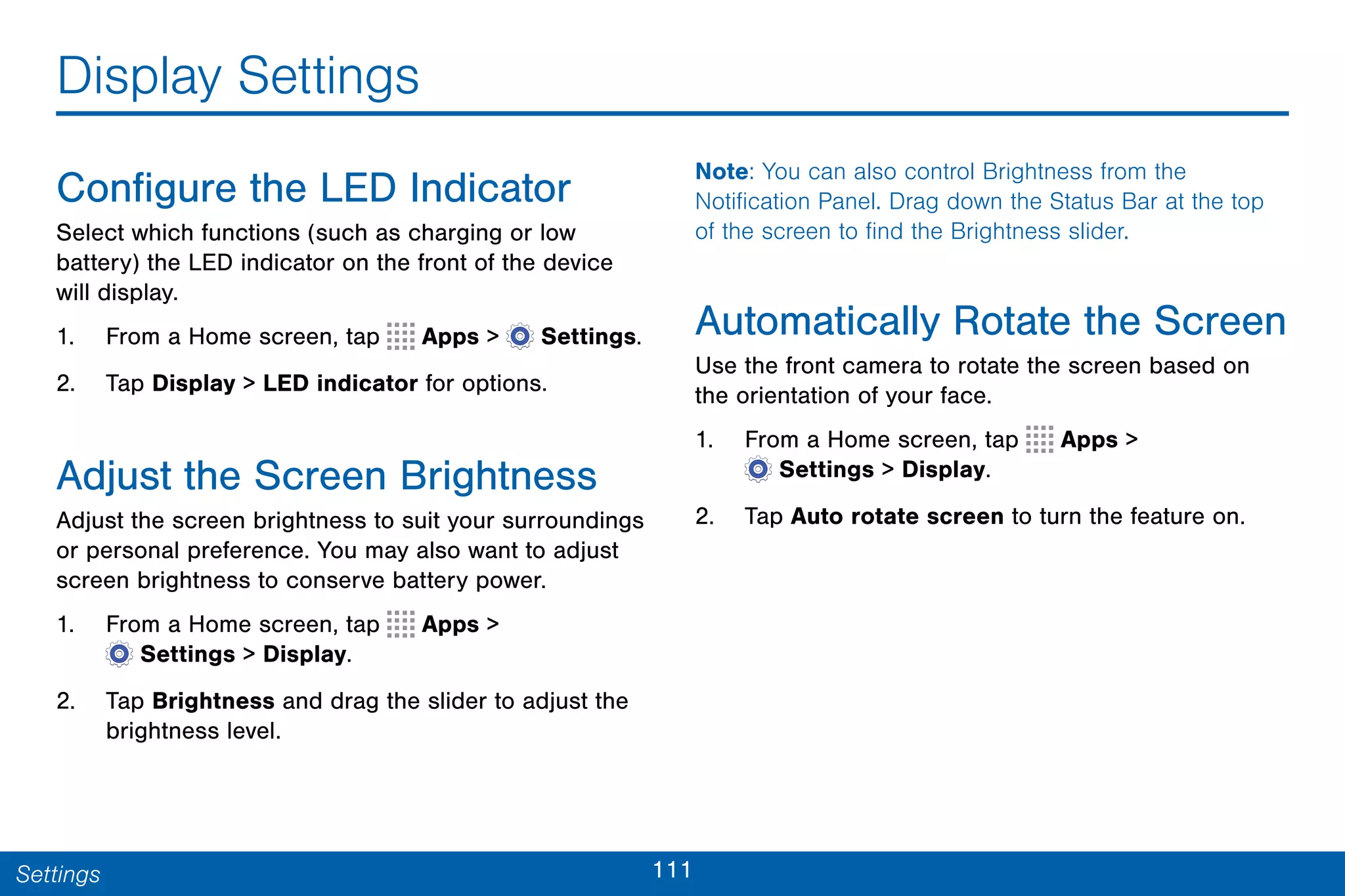 111Settings
Display Settings
Configure the LED Indicator
Select which functions (such as charging or low
battery) the LED indicator on the front of the device
will display.
1. From a Home screen, tap Apps >  Settings.
2. Tap Display > LED indicator for options.
Adjust the Screen Brightness
Adjust the screen brightness to suit your surroundings
or personal preference. You may also want to adjust
screen brightness to conserve battery power.
1. From a Home screen, tap Apps >
 Settings > Display.
2. Tap Brightness and drag the slider to adjust the
brightness level.
Note: You can also control Brightness from the
Notification Panel. Drag down the Status Bar at the top
of the screen to find the Brightness slider.
Automatically Rotate the Screen
Use the front camera to rotate the screen based on
the orientation of your face.
1. From a Home screen, tap Apps >
 Settings > Display.
2. Tap Auto rotate screen to turn the feature on.
 