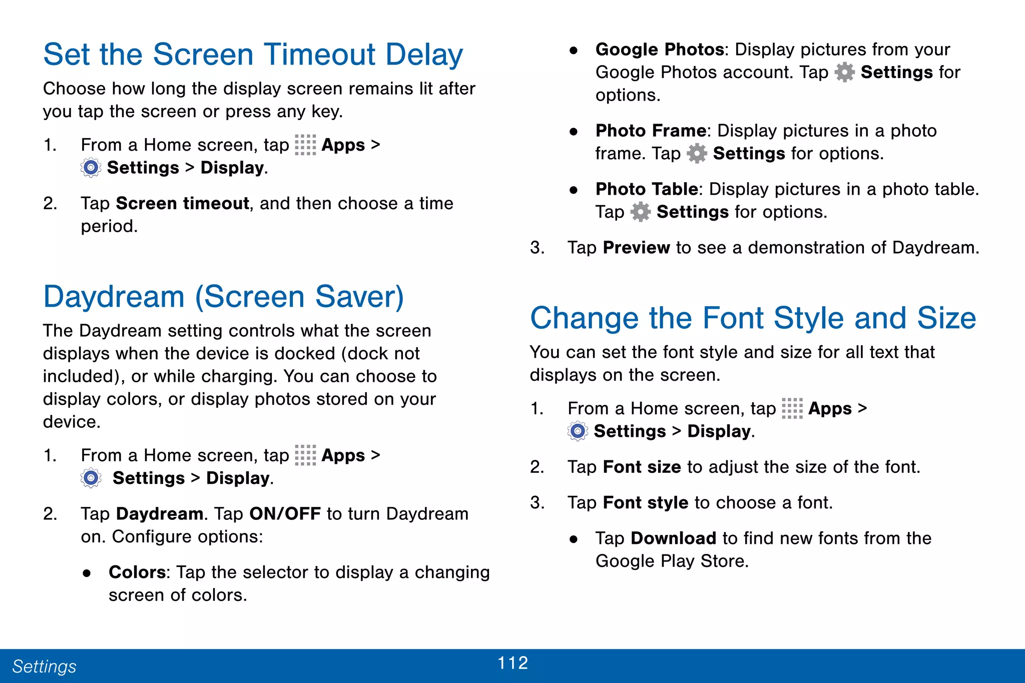 112Settings
Set the Screen Timeout Delay
Choose how long the display screen remains lit after
you tap the screen or press any key.
1. From a Home screen, tap Apps >
 Settings > Display.
2. Tap Screen timeout, and then choose a time
period.
Daydream (Screen Saver)
The Daydream setting controls what the screen
displays when the device is docked (dock not
included), or while charging. You can choose to
display colors, or display photos stored on your
device.
1. From a Home screen, tap Apps >
  Settings > Display.
2. Tap Daydream. Tap ON/OFF to turn Daydream
on. Configure options:
• Colors: Tap the selector to display a changing
screen of colors.
• Google Photos: Display pictures from your
Google Photos account. Tap Settings for
options.
• Photo Frame: Display pictures in a photo
frame. Tap Settings for options.
• Photo Table: Display pictures in a photo table.
Tap Settings for options.
3. Tap Preview to see a demonstration of Daydream.
Change the Font Style and Size
You can set the font style and size for all text that
displays on the screen.
1. From a Home screen, tap Apps >
 Settings > Display.
2. Tap Font size to adjust the size of the font.
3. Tap Font style to choose a font.
• Tap Download to find new fonts from the
Google Play Store.
 