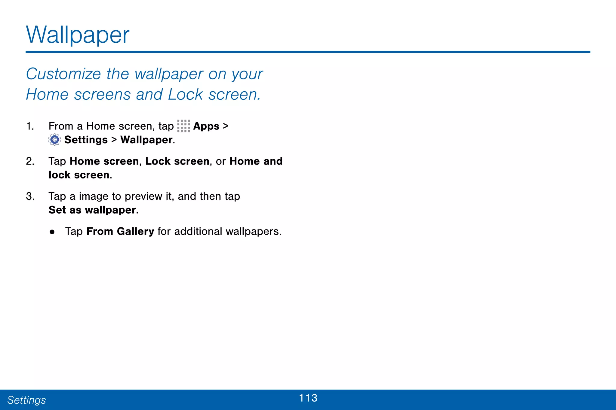 113Settings
Wallpaper
Customize the wallpaper on your
Home screens and Lock screen.
1. From a Home screen, tap Apps >
 Settings > Wallpaper.
2. Tap Home screen, Lock screen, or Home and
lock screen.
3. Tap a image to preview it, and then tap
Set as wallpaper.
• Tap From Gallery for additional wallpapers.
 