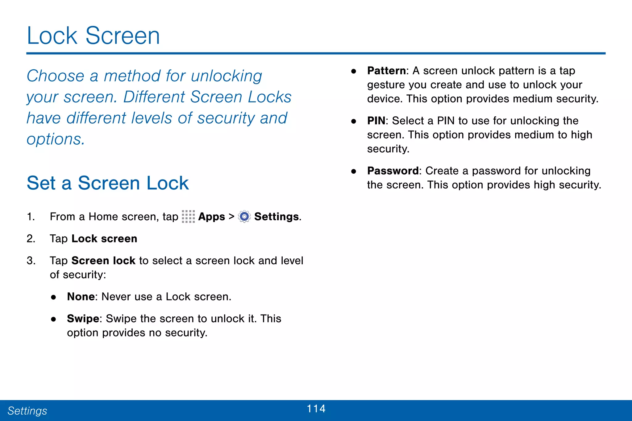 114Settings
Lock Screen
Choose a method for unlocking
your screen. Different Screen Locks
have different levels of security and
options.
Set a Screen Lock
1. From a Home screen, tap Apps >  Settings.
2. Tap Lock screen
3. Tap Screen lock to select a screen lock and level
of security:
• None: Never use a Lock screen.
• Swipe: Swipe the screen to unlock it. This
option provides no security.
• Pattern: A screen unlock pattern is a tap
gesture you create and use to unlock your
device. This option provides medium security.
• PIN: Select a PIN to use for unlocking the
screen. This option provides medium to high
security.
• Password: Create a password for unlocking
the screen. This option provides high security.
 