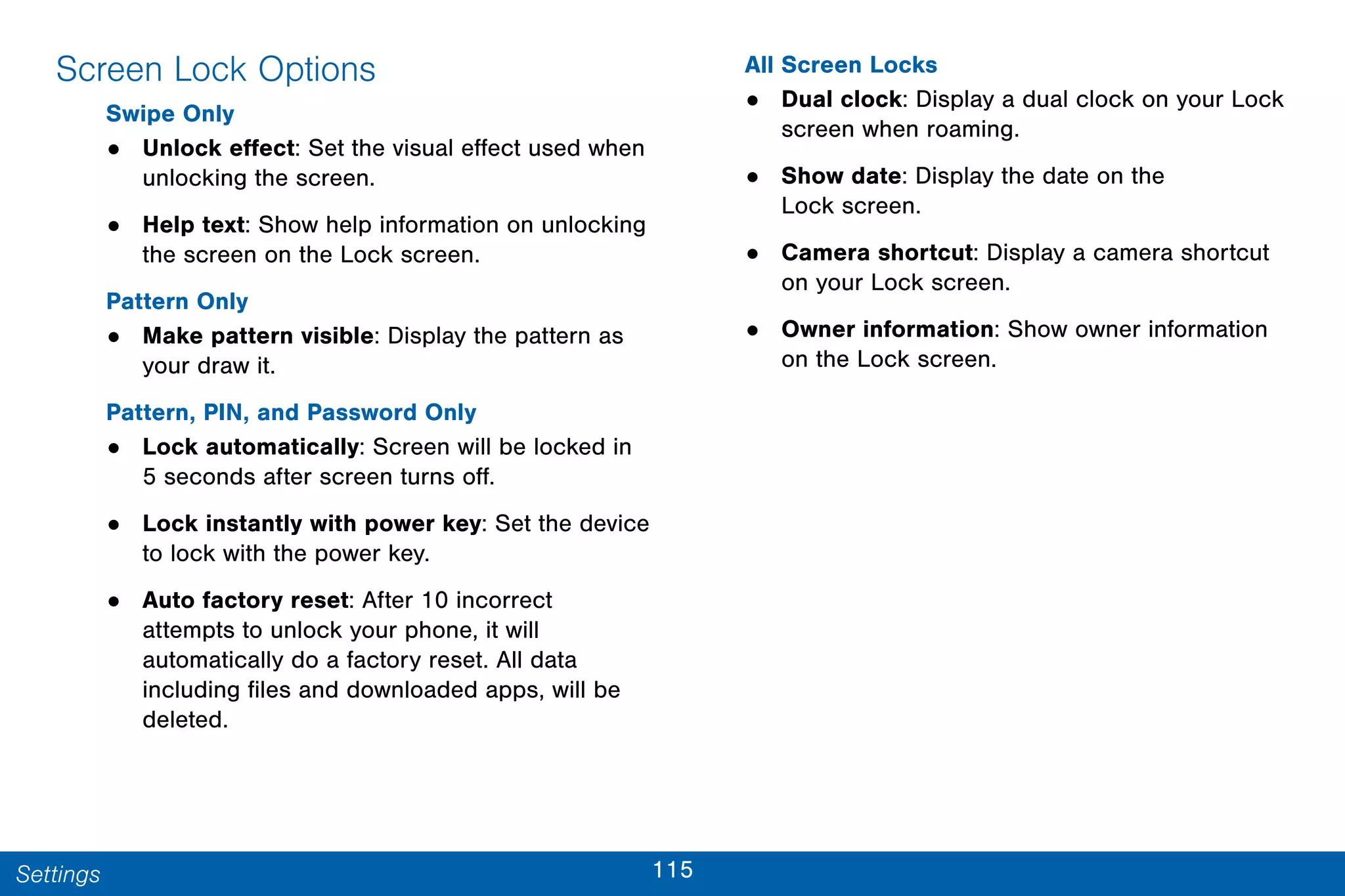 115Settings
Screen Lock Options
Swipe Only
• Unlock effect: Set the visual effect used when
unlocking the screen.
• Help text: Show help information on unlocking
the screen on the Lock screen.
Pattern Only
• Make pattern visible: Display the pattern as
your draw it.
Pattern, PIN, and Password Only
• Lock automatically: Screen will be locked in
5 seconds after screen turns off.
• Lock instantly with power key: Set the device
to lock with the power key.
• Auto factory reset: After 10 incorrect
attempts to unlock your phone, it will
automatically do a factory reset. All data
including files and downloaded apps, will be
deleted.
All Screen Locks
• Dual clock: Display a dual clock on your Lock
screen when roaming.
• Show date: Display the date on the
Lock screen.
• Camera shortcut: Display a camera shortcut
on your Lock screen.
• Owner information: Show owner information
on the Lock screen.
 