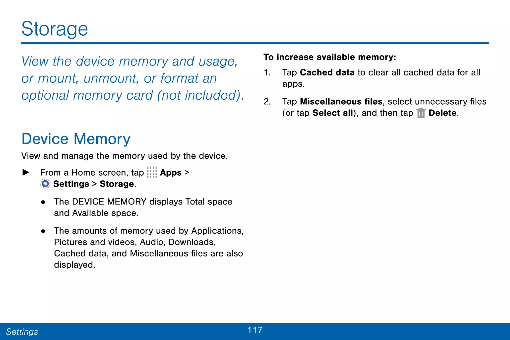 117Settings
Storage
View the device memory and usage,
or mount, unmount, or format an
optional memory card (not included).
Device Memory
View and manage the memory used by the device.
► From a Home screen, tap Apps >
 Settings > Storage.
• The DEVICE MEMORY displays Total space
and Available space.
• The amounts of memory used by Applications,
Pictures and videos, Audio, Downloads,
Cached data, and Miscellaneous files are also
displayed.
To increase available memory:
1. Tap Cached data to clear all cached data for all
apps.
2. Tap Miscellaneous files, select unnecessary files
(or tap Select all), and then tap Delete.
 