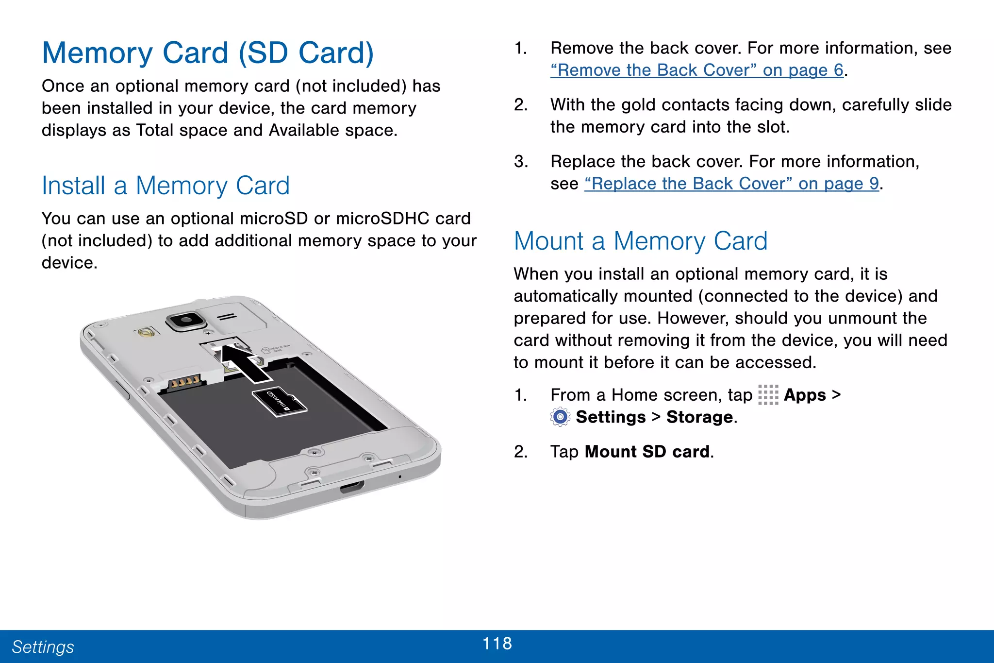 118Settings
Memory Card (SD Card)
Once an optional memory card (not included) has
been installed in your device, the card memory
displays as Total space and Available space.
Install a Memory Card
You can use an optional microSD or microSDHC card
(not included) to add additional memory space to your
device.
1. Remove the back cover. For more information, see
“Remove the Back Cover” on page 6.
2. With the gold contacts facing down, carefully slide
the memory card into the slot.
3. Replace the back cover. For more information,
see “Replace the Back Cover” on page 9.
Mount a Memory Card
When you install an optional memory card, it is
automatically mounted (connected to the device) and
prepared for use. However, should you unmount the
card without removing it from the device, you will need
to mount it before it can be accessed.
1. From a Home screen, tap Apps >
 Settings > Storage.
2. Tap Mount SD card.
 
