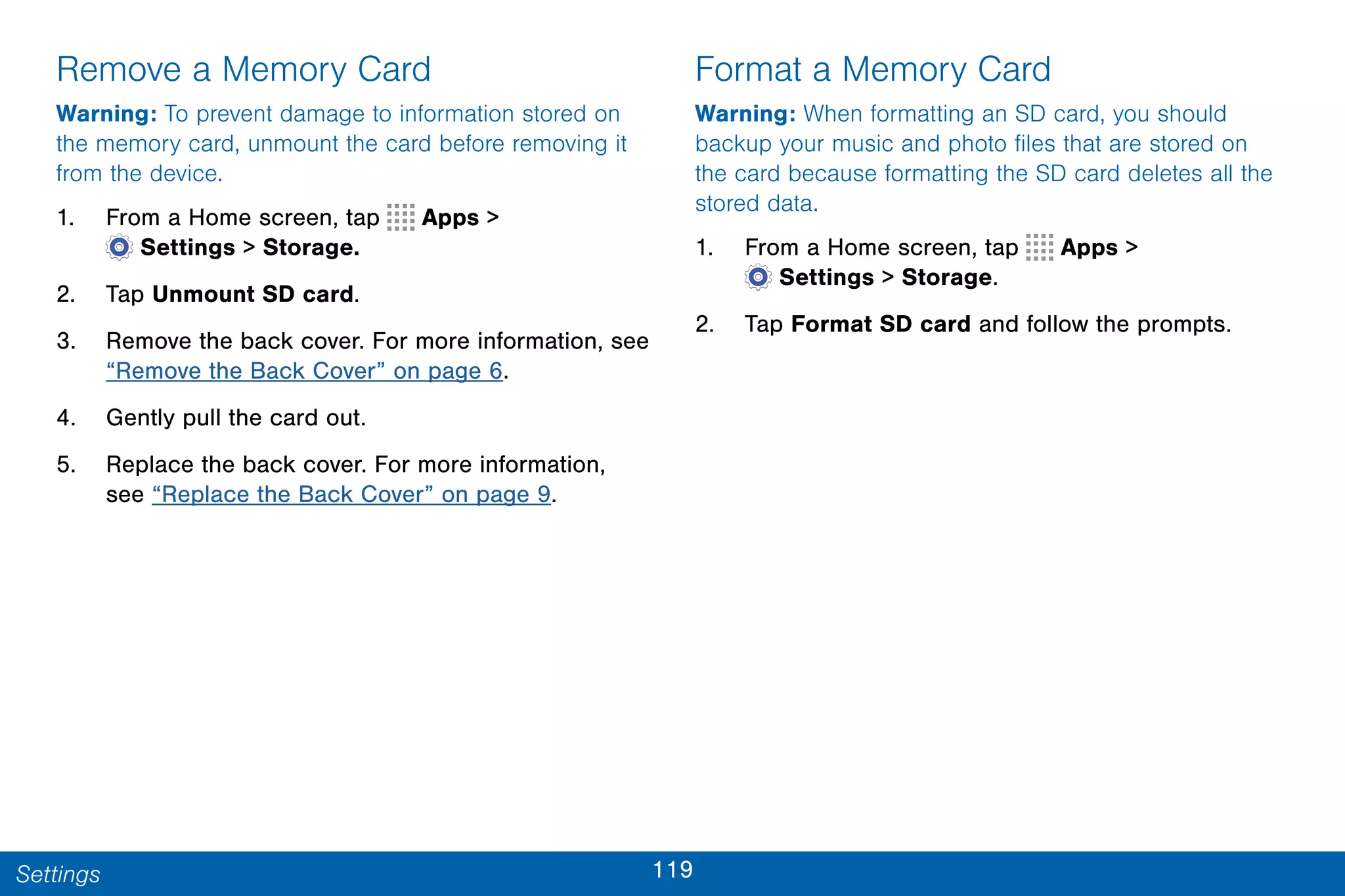 119Settings
Remove a Memory Card
Warning: To prevent damage to information stored on
the memory card, unmount the card before removing it
from the device.
1. From a Home screen, tap Apps >
 Settings > Storage.
2. Tap Unmount SD card.
3. Remove the back cover. For more information, see
“Remove the Back Cover” on page 6.
4. Gently pull the card out.
5. Replace the back cover. For more information,
see “Replace the Back Cover” on page 9.
Format a Memory Card
Warning: When formatting an SD card, you should
backup your music and photo files that are stored on
the card because formatting the SD card deletes all the
stored data.
1. From a Home screen, tap Apps >
 Settings > Storage.
2. Tap Format SD card and follow the prompts.
 