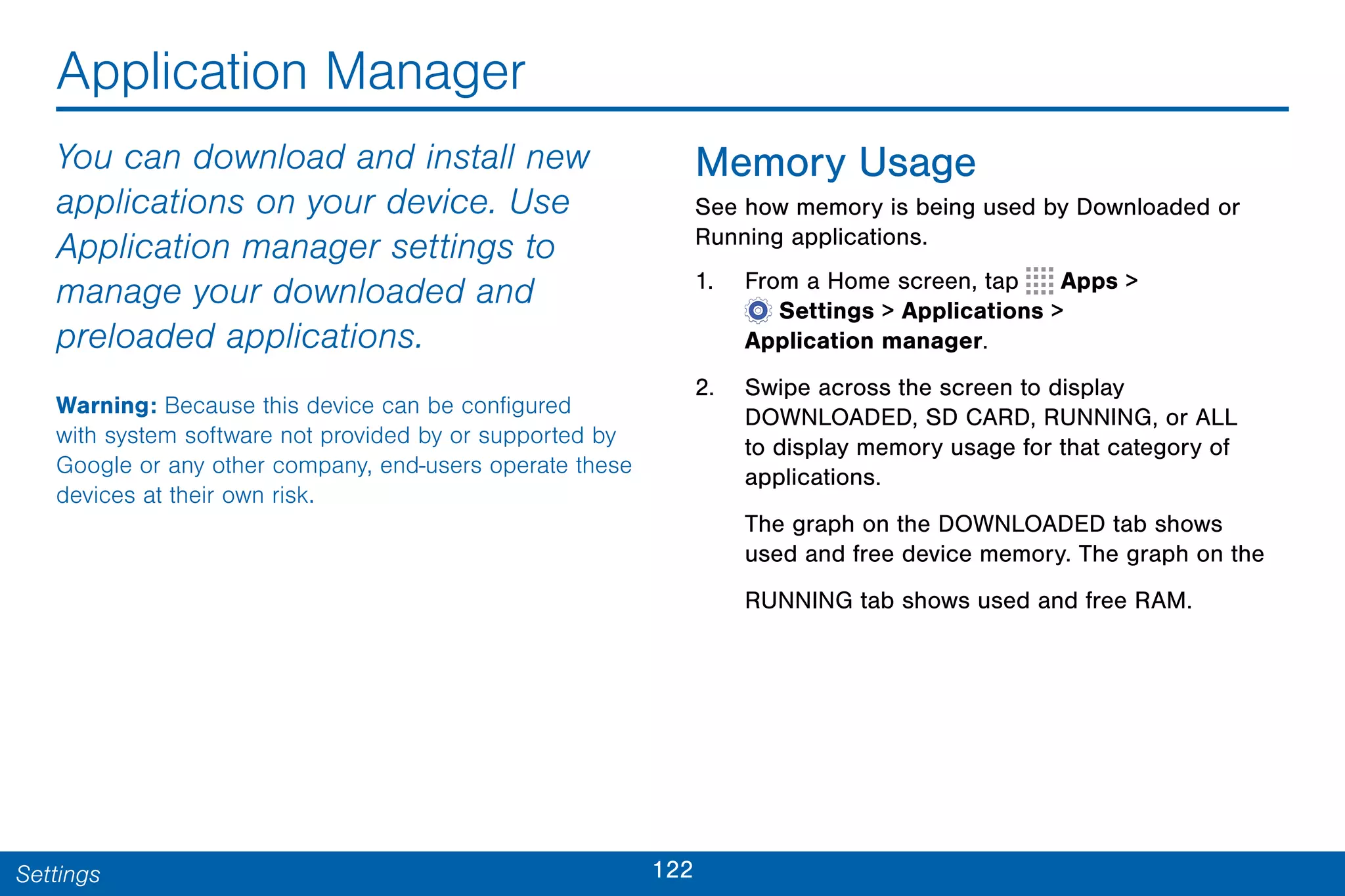 122Settings
Application Manager
You can download and install new
applications on your device. Use
Application manager settings to
manage your downloaded and
preloaded applications.
Warning: Because this device can be configured
with system software not provided by or supported by
Google or any other company, end-users operate these
devices at their own risk.
Memory Usage
See how memory is being used by Downloaded or
Running applications.
1. From a Home screen, tap Apps >
 Settings > Applications >
Application manager.
2. Swipe across the screen to display
DOWNLOADED, SD CARD, RUNNING, or ALL
to display memory usage for that category of
applications.
The graph on the DOWNLOADED tab shows
used and free device memory. The graph on the
RUNNING tab shows used and free RAM.
 