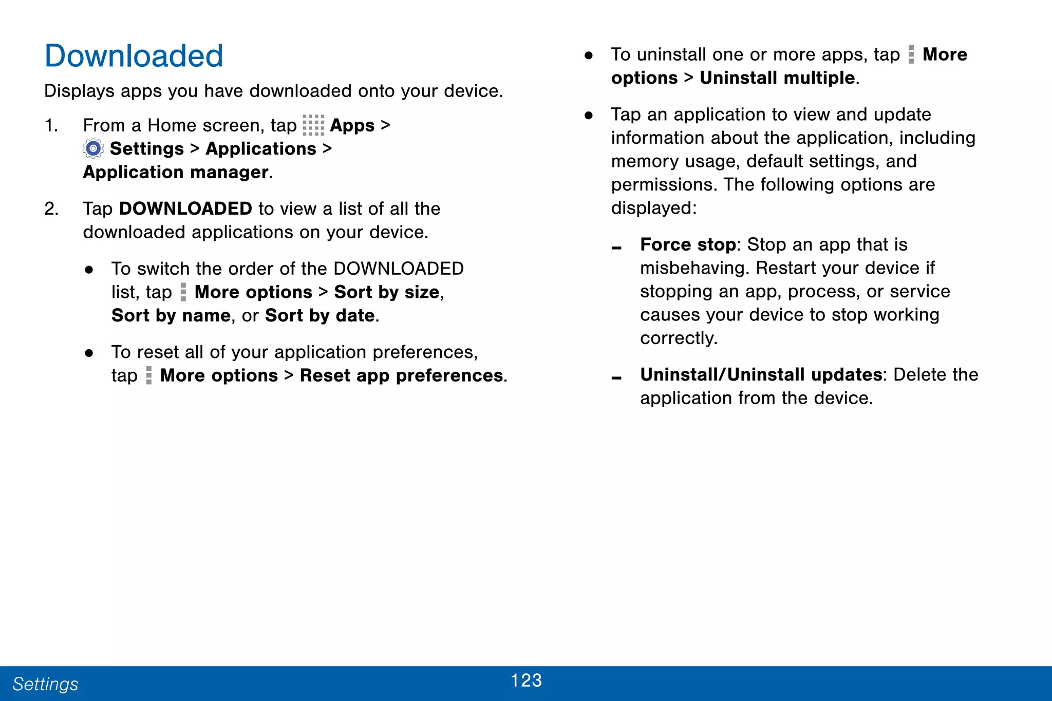 123Settings
Downloaded
Displays apps you have downloaded onto your device.
1. From a Home screen, tap Apps >
 Settings > Applications >
Application manager.
2. Tap DOWNLOADED to view a list of all the
downloaded applications on your device.
• To switch the order of the DOWNLOADED
list, tap More options > Sort by size,
Sort by name, or Sort by date.
• To reset all of your application preferences,
tap  More options > Reset app preferences.
• To uninstall one or more apps, tap  More
options > Uninstall multiple.
• Tap an application to view and update
information about the application, including
memory usage, default settings, and
permissions. The following options are
displayed:
- Force stop: Stop an app that is
misbehaving. Restart your device if
stopping an app, process, or service
causes your device to stop working
correctly.
- Uninstall/Uninstall updates: Delete the
application from the device.
 