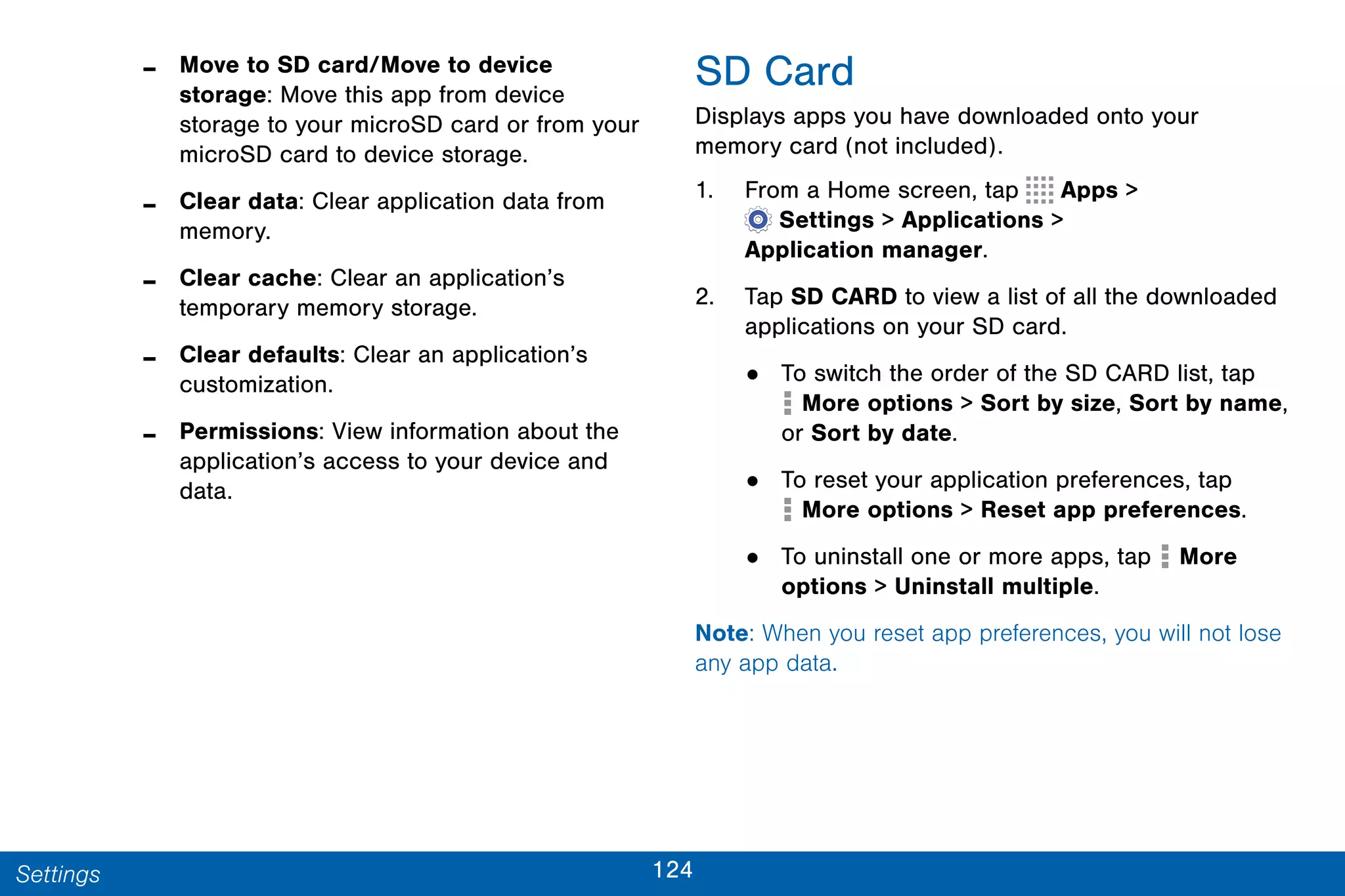124Settings
- Move to SD card/Move to device
storage: Move this app from device
storage to your microSD card or from your
microSD card to device storage.
- Clear data: Clear application data from
memory.
- Clear cache: Clear an application’s
temporary memory storage.
- Clear defaults: Clear an application’s
customization.
- Permissions: View information about the
application’s access to your device and
data.
SD Card
Displays apps you have downloaded onto your
memory card (not included).
1. From a Home screen, tap Apps >
 Settings > Applications >
Application manager.
2. Tap SD CARD to view a list of all the downloaded
applications on your SD card.
• To switch the order of the SD CARD list, tap
 More options > Sort by size, Sort by name,
or Sort by date.
• To reset your application preferences, tap
 More options > Reset app preferences.
• To uninstall one or more apps, tap  More
options > Uninstall multiple.
Note: When you reset app preferences, you will not lose
any app data.
 