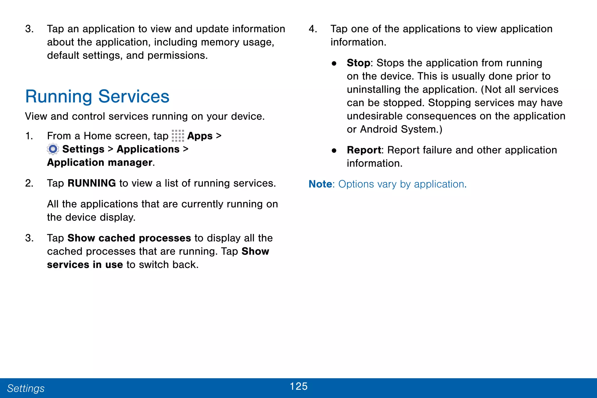 125Settings
3. Tap an application to view and update information
about the application, including memory usage,
default settings, and permissions.
Running Services
View and control services running on your device.
1. From a Home screen, tap Apps >
 Settings > Applications >
Application manager.
2. Tap RUNNING to view a list of running services.
All the applications that are currently running on
the device display.
3. Tap Show cached processes to display all the
cached processes that are running. Tap Show
services in use to switch back.
4. Tap one of the applications to view application
information.
• Stop: Stops the application from running
on the device. This is usually done prior to
uninstalling the application. (Not all services
can be stopped. Stopping services may have
undesirable consequences on the application
or Android System.)
• Report: Report failure and other application
information.
Note: Options vary by application.
 