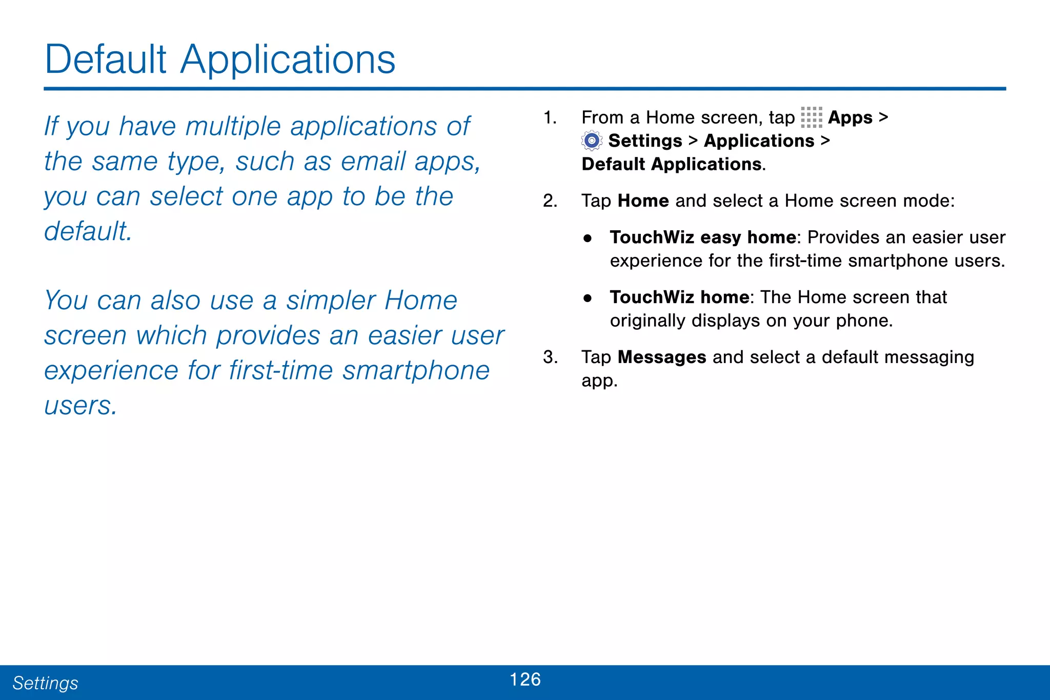 126Settings
Default Applications
If you have multiple applications of
the same type, such as email apps,
you can select one app to be the
default.
You can also use a simpler Home
screen which provides an easier user
experience for first-time smartphone
users.
1. From a Home screen, tap Apps >
 Settings > Applications >
Default Applications.
2. Tap Home and select a Home screen mode:
• TouchWiz easy home: Provides an easier user
experience for the first-time smartphone users.
• TouchWiz home: The Home screen that
originally displays on your phone.
3. Tap Messages and select a default messaging
app.
 