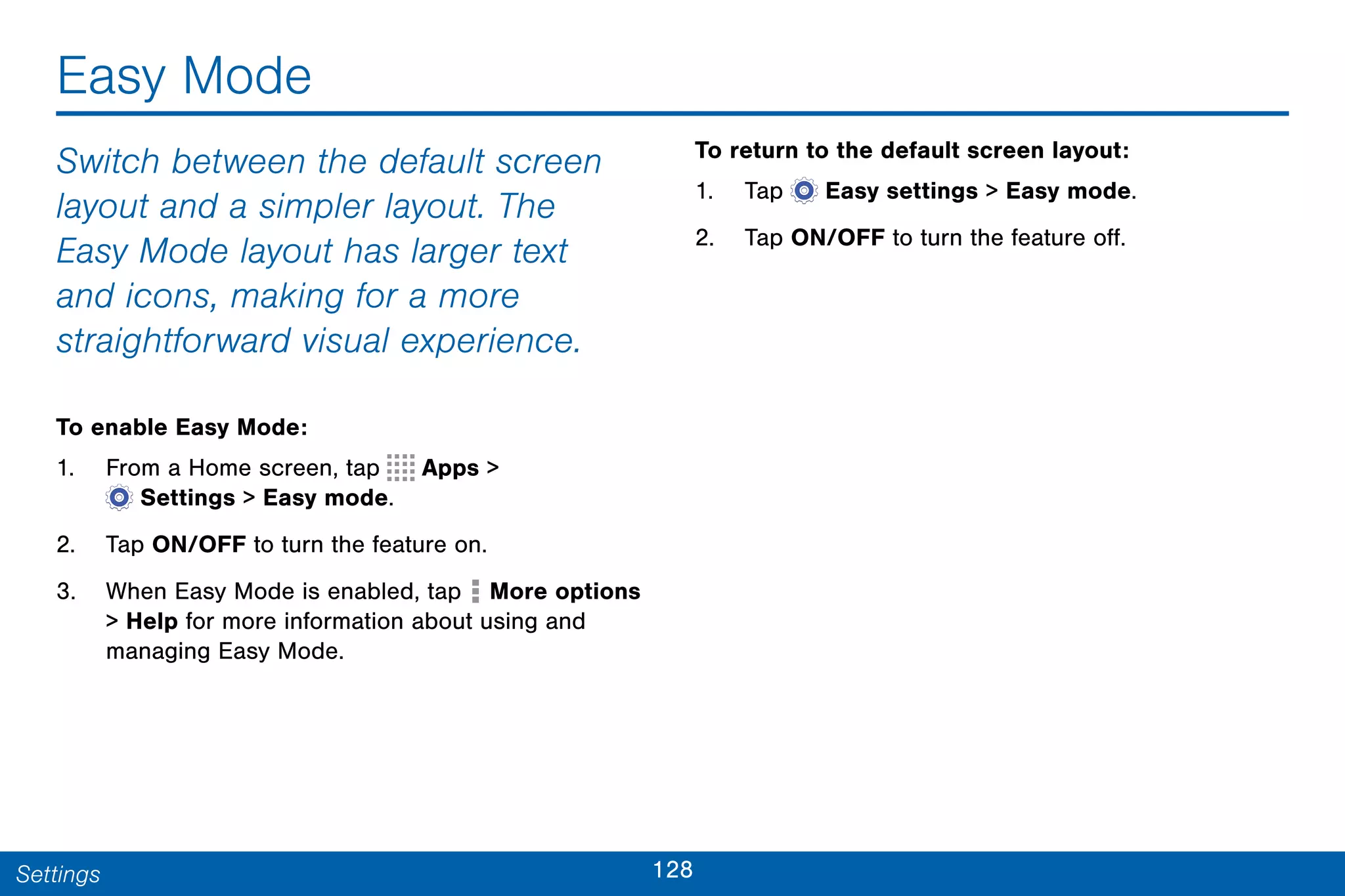 128Settings
Easy Mode
Switch between the default screen
layout and a simpler layout. The
Easy Mode layout has larger text
and icons, making for a more
straightforward visual experience.
To enable Easy Mode:
1. From a Home screen, tap Apps >
 Settings > Easy mode.
2. Tap ON/OFF to turn the feature on.
3. When Easy Mode is enabled, tap More options
> Help for more information about using and
managing Easy Mode.
To return to the default screen layout:
1. Tap  Easy settings > Easy mode.
2. Tap ON/OFF to turn the feature off.
 