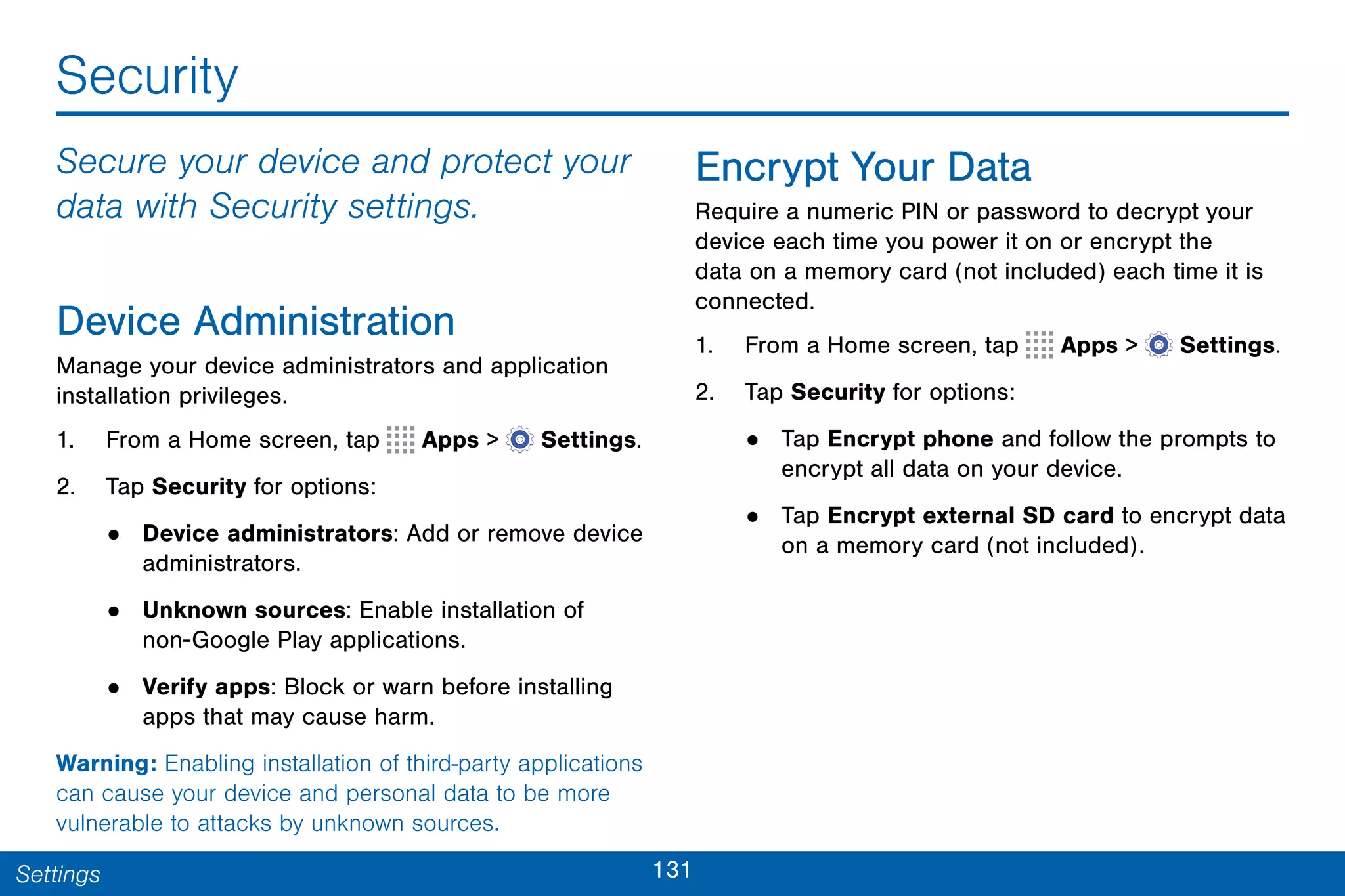 131Settings
Security
Secure your device and protect your
data with Security settings.
Device Administration
Manage your device administrators and application
installation privileges.
1. From a Home screen, tap Apps >  Settings.
2. Tap Security for options:
• Device administrators: Add or remove device
administrators.
• Unknown sources: Enable installation of
non-Google Play applications.
• Verify apps: Block or warn before installing
apps that may cause harm.
Warning: Enabling installation of third-party applications
can cause your device and personal data to be more
vulnerable to attacks by unknown sources.
Encrypt Your Data
Require a numeric PIN or password to decrypt your
device each time you power it on or encrypt the
data on a memory card (not included) each time it is
connected.
1. From a Home screen, tap Apps >  Settings.
2. Tap Security for options:
• Tap Encrypt phone and follow the prompts to
encrypt all data on your device.
• Tap Encrypt external SD card to encrypt data
on a memory card (not included).
 