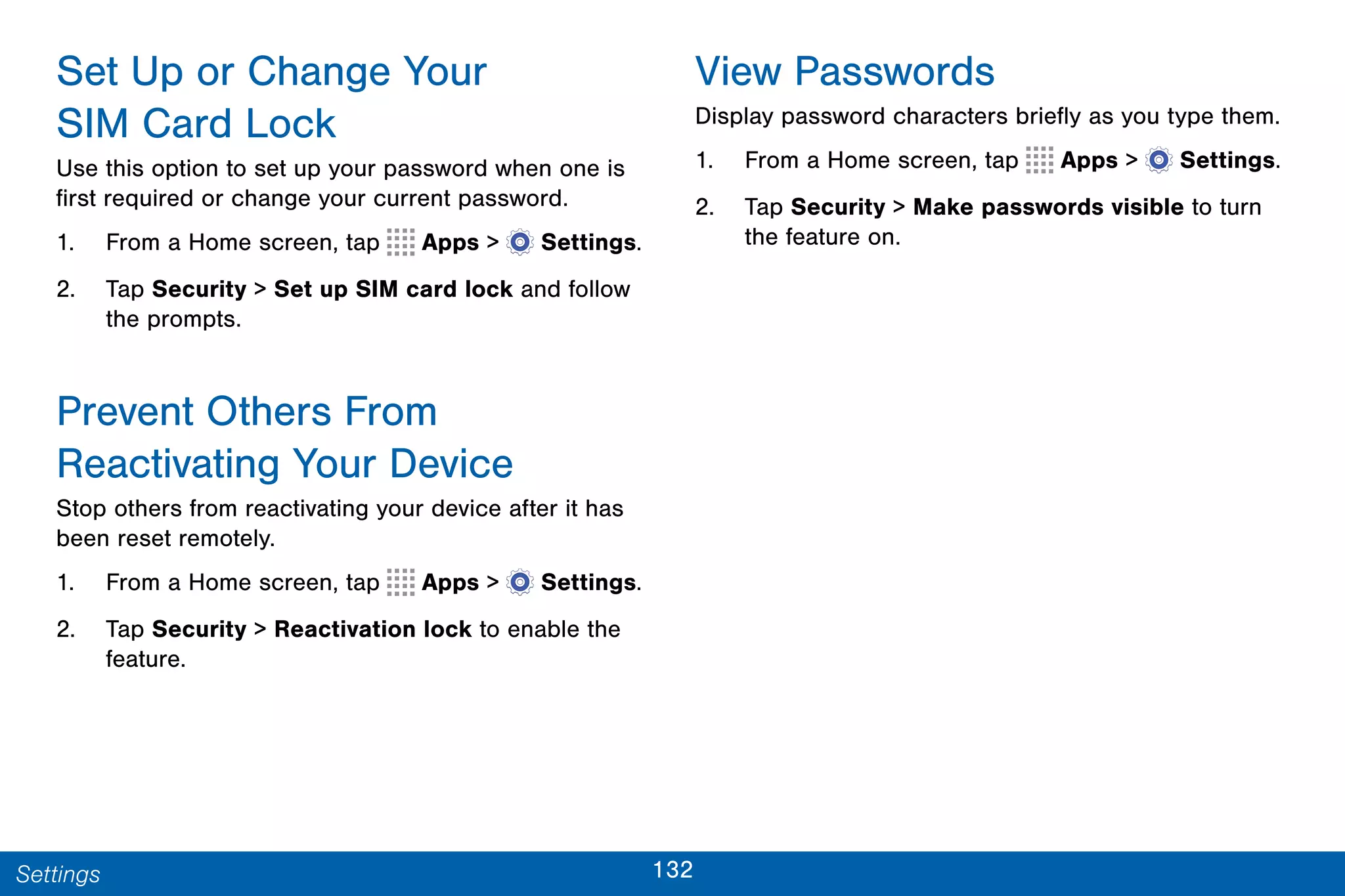 132Settings
Set Up or Change Your
SIM Card Lock
Use this option to set up your password when one is
first required or change your current password.
1. From a Home screen, tap Apps >  Settings.
2. Tap Security > Set up SIM card lock and follow
the prompts.
Prevent Others From
Reactivating Your Device
Stop others from reactivating your device after it has
been reset remotely.
1. From a Home screen, tap Apps >  Settings.
2. Tap Security > Reactivation lock to enable the
feature.
View Passwords
Display password characters briefly as you type them.
1. From a Home screen, tap Apps >  Settings.
2. Tap Security > Make passwords visible to turn
the feature on.
 