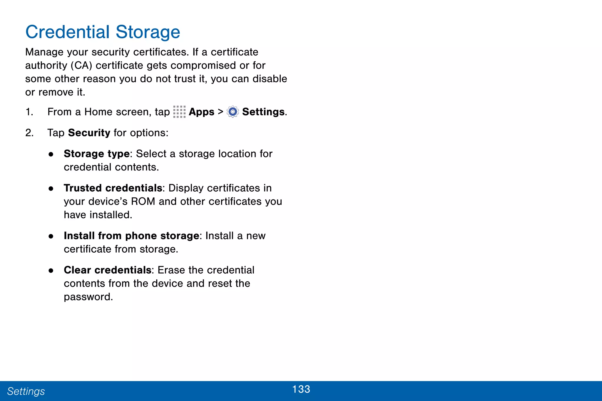 133Settings
Credential Storage
Manage your security certificates. If a certificate
authority (CA) certificate gets compromised or for
some other reason you do not trust it, you can disable
or remove it.
1. From a Home screen, tap Apps >  Settings.
2. Tap Security for options:
• Storage type: Select a storage location for
credential contents.
• Trusted credentials: Display certificates in
your device’s ROM and other certificates you
have installed.
• Install from phone storage: Install a new
certificate from storage.
• Clear credentials: Erase the credential
contents from the device and reset the
password.
 