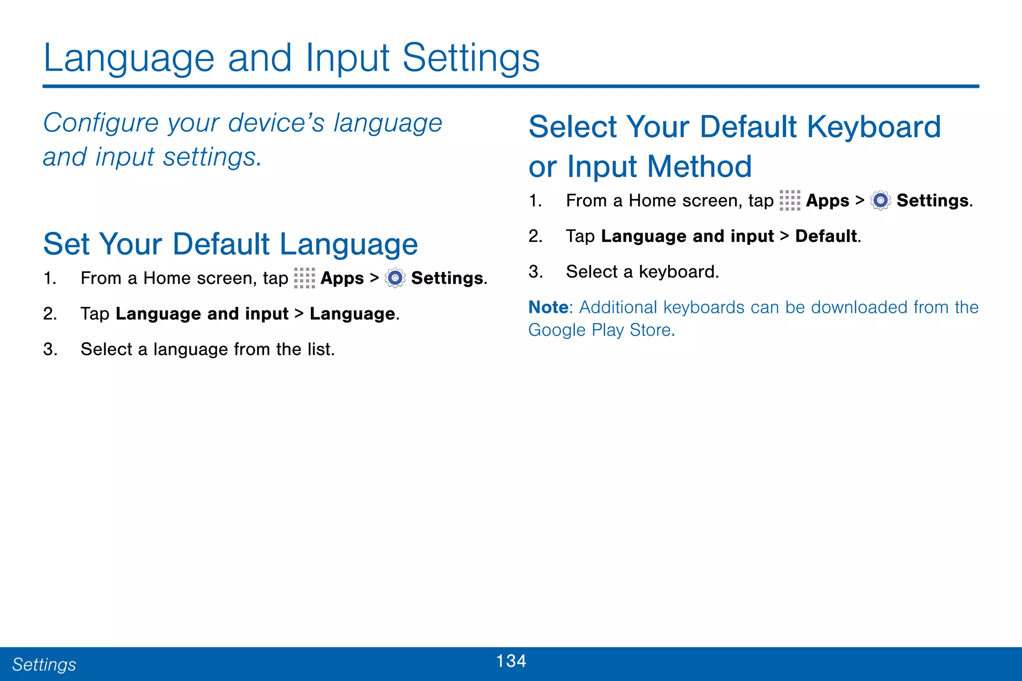 134Settings
Language and Input Settings
Configure your device’s language
and input settings.
Set Your Default Language
1. From a Home screen, tap Apps >  Settings.
2. Tap Language and input > Language.
3. Select a language from the list.
Select Your Default Keyboard
or Input Method
1. From a Home screen, tap Apps >  Settings.
2. Tap Language and input > Default.
3. Select a keyboard.
Note: Additional keyboards can be downloaded from the
Google Play Store.
 