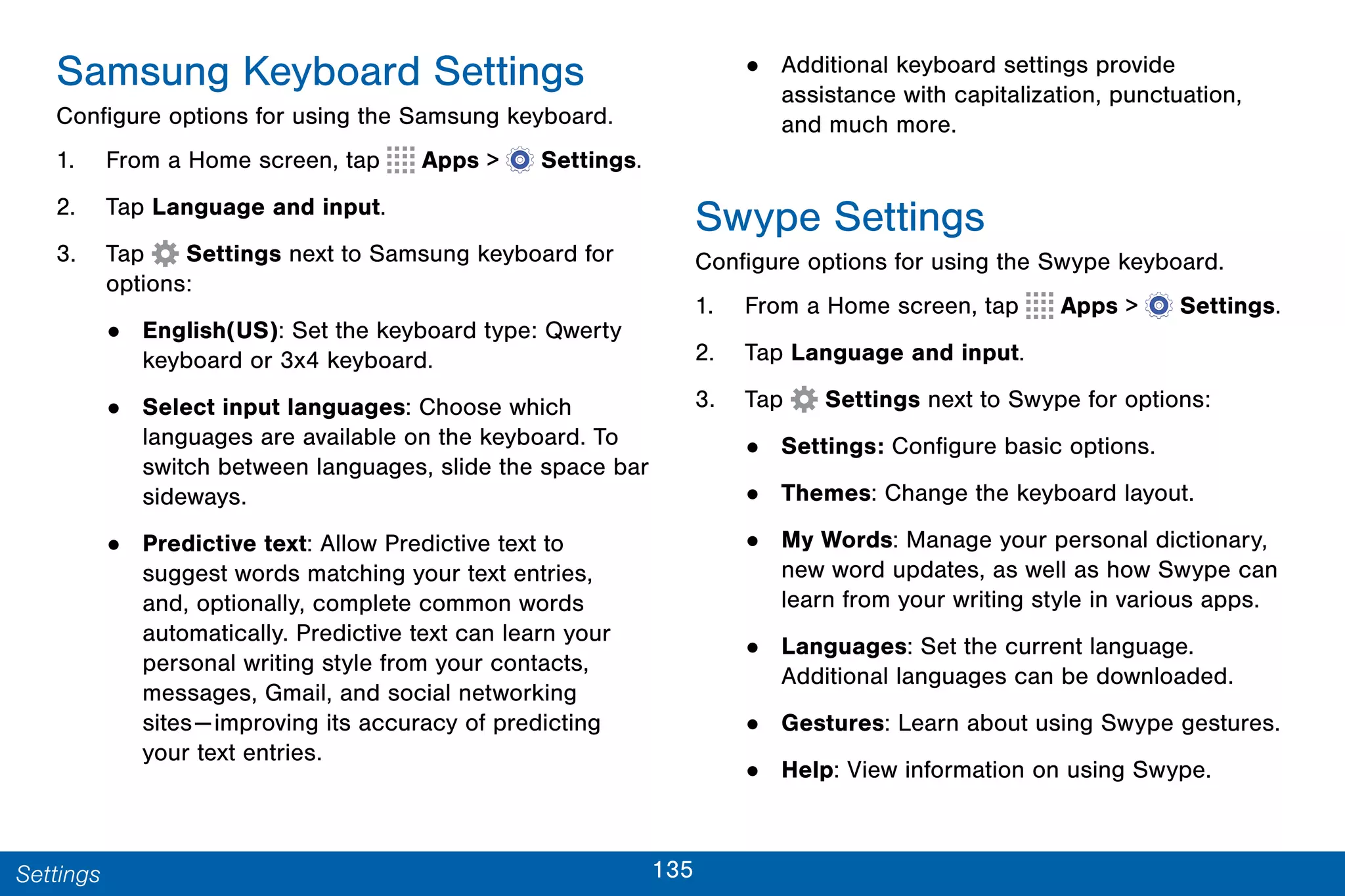 135Settings
Samsung Keyboard Settings
Configure options for using the Samsung keyboard.
1. From a Home screen, tap Apps >  Settings.
2. Tap Language and input.
3. Tap Settings next to Samsung keyboard for
options:
• English(US): Set the keyboard type: Qwerty
keyboard or 3x4 keyboard.
• Select input languages: Choose which
languages are available on the keyboard. To
switch between languages, slide the space bar
sideways.
• Predictive text: Allow Predictive text to
suggest words matching your text entries,
and, optionally, complete common words
automatically. Predictive text can learn your
personal writing style from your contacts,
messages, Gmail, and social networking
sites—improving its accuracy of predicting
your text entries.
• Additional keyboard settings provide
assistance with capitalization, punctuation,
and much more.
Swype Settings
Configure options for using the Swype keyboard.
1. From a Home screen, tap Apps >  Settings.
2. Tap Language and input.
3. Tap Settings next to Swype for options:
• Settings: Configure basic options.
• Themes: Change the keyboard layout.
• My Words: Manage your personal dictionary,
new word updates, as well as how Swype can
learn from your writing style in various apps.
• Languages: Set the current language.
Additional languages can be downloaded.
• Gestures: Learn about using Swype gestures.
• Help: View information on using Swype.
 