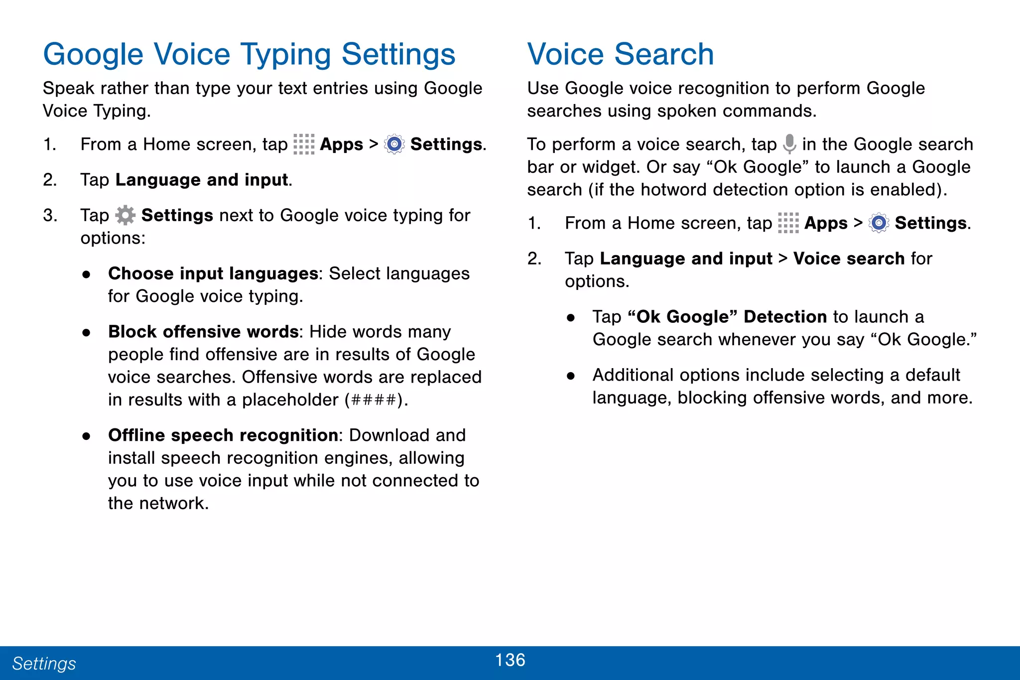 136Settings
Google Voice Typing Settings
Speak rather than type your text entries using Google
Voice Typing.
1. From a Home screen, tap Apps >  Settings.
2. Tap Language and input.
3. Tap Settings next to Google voice typing for
options:
• Choose input languages: Select languages
for Google voice typing.
• Block offensive words: Hide words many
people find offensive are in results of Google
voice searches. Offensive words are replaced
in results with a placeholder (####).
• Offline speech recognition: Download and
install speech recognition engines, allowing
you to use voice input while not connected to
the network.
Voice Search
Use Google voice recognition to perform Google
searches using spoken commands.
To perform a voice search, tap in the Google search
bar or widget. Or say “Ok Google” to launch a Google
search (if the hotword detection option is enabled).
1. From a Home screen, tap Apps >  Settings.
2. Tap Language and input > Voice search for
options.
• Tap “Ok Google” Detection to launch a
Google search whenever you say “Ok Google.”
• Additional options include selecting a default
language, blocking offensive words, and more.
 