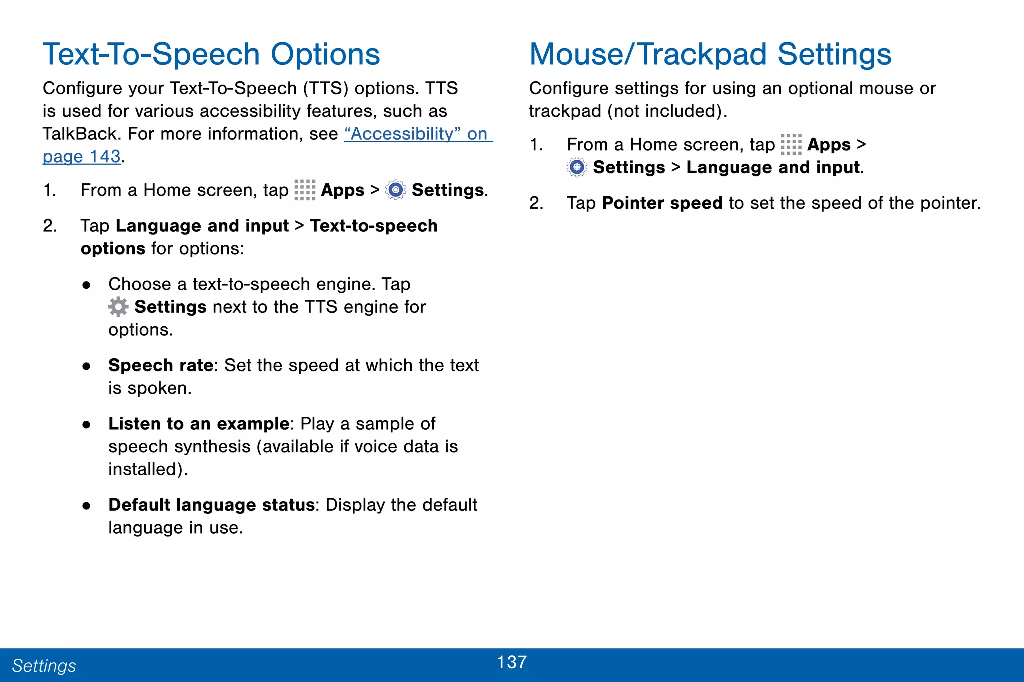 137Settings
Text-To-Speech Options
Configure your Text-To-Speech (TTS) options. TTS
is used for various accessibility features, such as
TalkBack. For more information, see “Accessibility” on
page 143.
1. From a Home screen, tap Apps >  Settings.
2. Tap Language and input > Text-to-speech
options for options:
• Choose a text-to-speech engine. Tap
 Settings next to the TTS engine for
options.
• Speech rate: Set the speed at which the text
is spoken.
• Listen to an example: Play a sample of
speech synthesis (available if voice data is
installed).
• Default language status: Display the default
language in use.
Mouse/Trackpad Settings
Configure settings for using an optional mouse or
trackpad (not included).
1. From a Home screen, tap Apps >
 Settings > Language and input.
2. Tap Pointer speed to set the speed of the pointer.
 