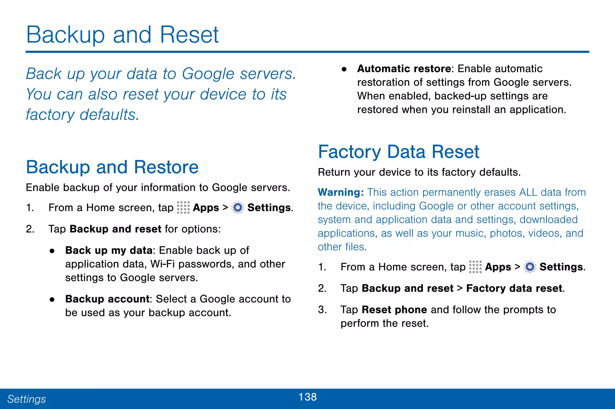 138Settings
Backup and Reset
Back up your data to Google servers.
You can also reset your device to its
factory defaults.
Backup and Restore
Enable backup of your information to Google servers.
1. From a Home screen, tap Apps >  Settings.
2. Tap Backup and reset for options:
• Back up my data: Enable back up of
application data, Wi-Fi passwords, and other
settings to Google servers.
• Backup account: Select a Google account to
be used as your backup account.
• Automatic restore: Enable automatic
restoration of settings from Google servers.
When enabled, backed-up settings are
restored when you reinstall an application.
Factory Data Reset
Return your device to its factory defaults.
Warning: This action permanently erases ALL data from
the device, including Google or other account settings,
system and application data and settings, downloaded
applications, as well as your music, photos, videos, and
other files.
1. From a Home screen, tap Apps >  Settings.
2. Tap Backup and reset > Factory data reset.
3. Tap Reset phone and follow the prompts to
perform the reset.
 