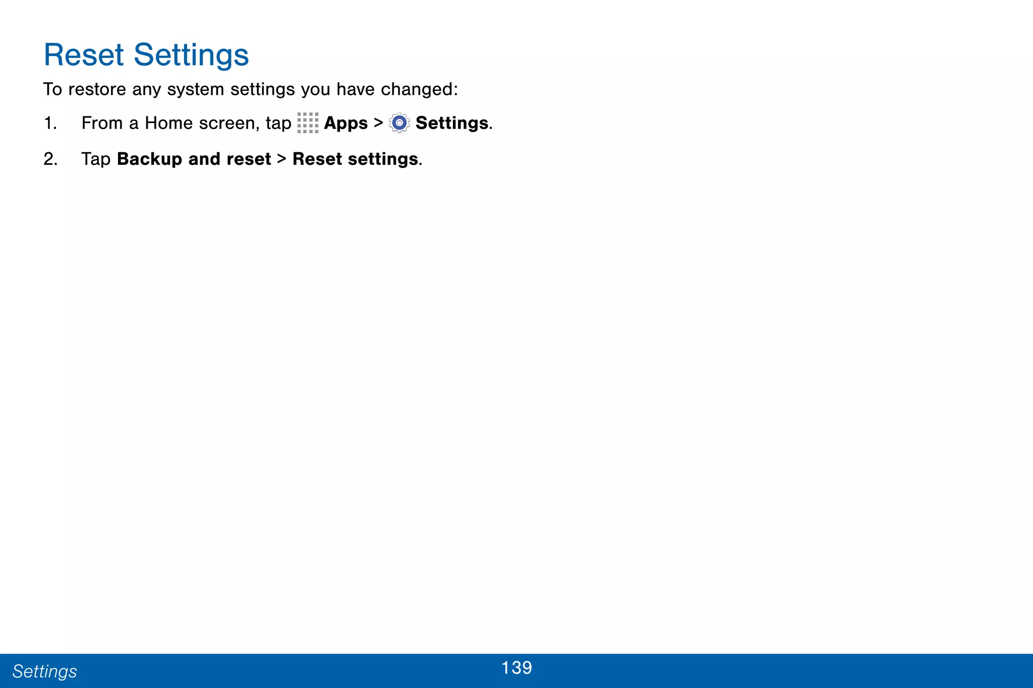 139Settings
Reset Settings
To restore any system settings you have changed:
1. From a Home screen, tap Apps >  Settings.
2. Tap Backup and reset > Reset settings.
 