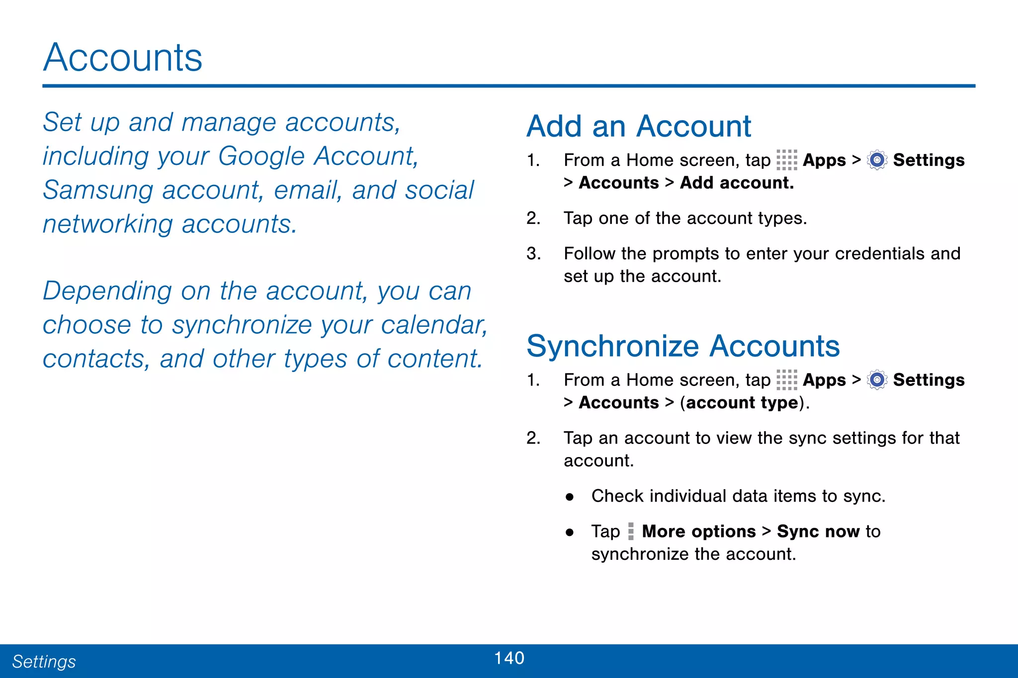 140Settings
Accounts
Set up and manage accounts,
including your Google Account,
Samsung account, email, and social
networking accounts.
Depending on the account, you can
choose to synchronize your calendar,
contacts, and other types of content.
Add an Account
1. From a Home screen, tap Apps >  Settings
> Accounts > Add account.
2. Tap one of the account types.
3. Follow the prompts to enter your credentials and
set up the account.
Synchronize Accounts
1. From a Home screen, tap Apps >  Settings
> Accounts > (account type).
2. Tap an account to view the sync settings for that
account.
• Check individual data items to sync.
• Tap  More options > Sync now to
synchronize the account.
 
