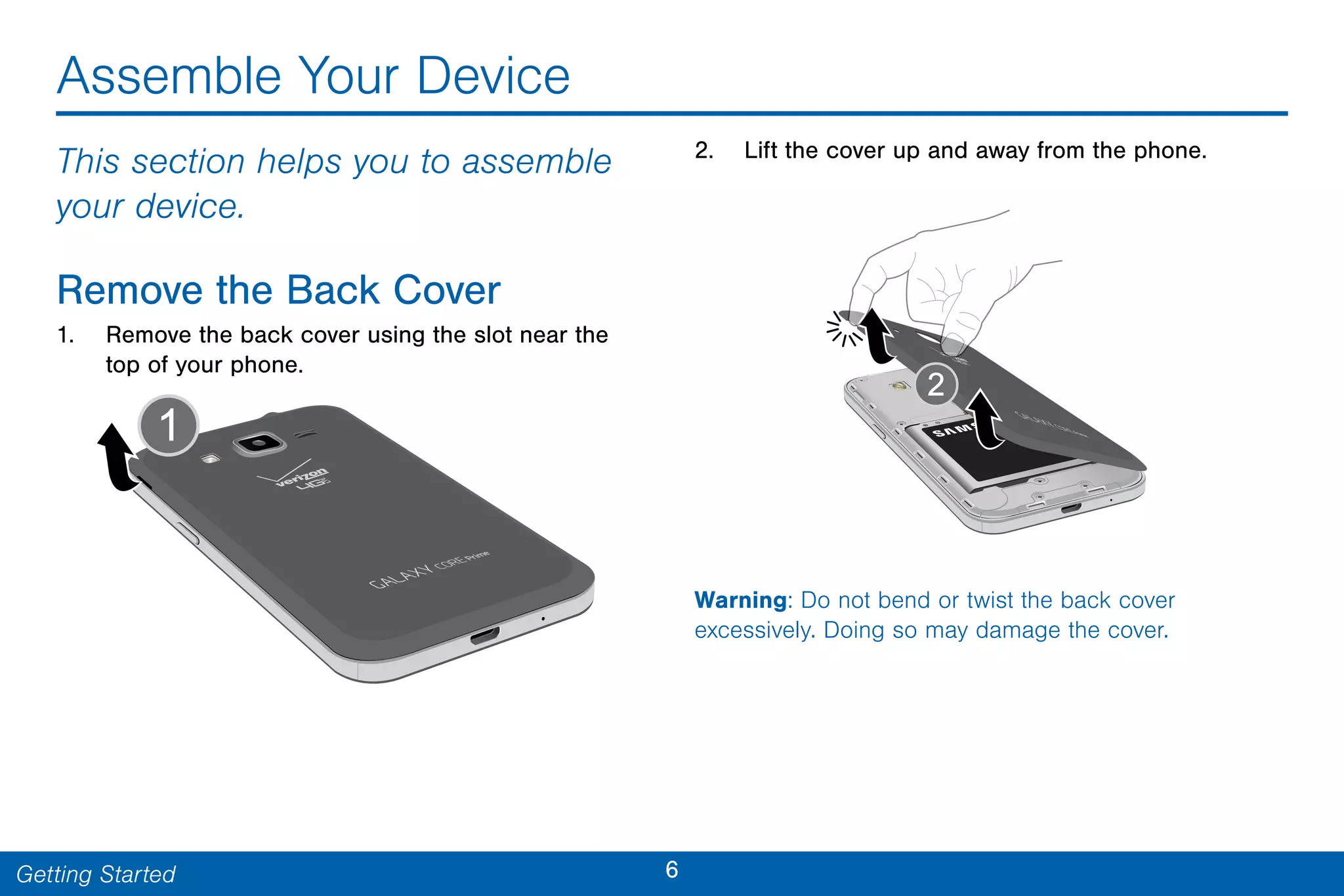 6Getting Started
Assemble Your Device
This section helps you to assemble
your device.
Remove the Back Cover
1. Remove the back cover using the slot near the
top of your phone.
2. Lift the cover up and away from the phone.
Warning: Do not bend or twist the back cover
excessively. Doing so may damage the cover.
 