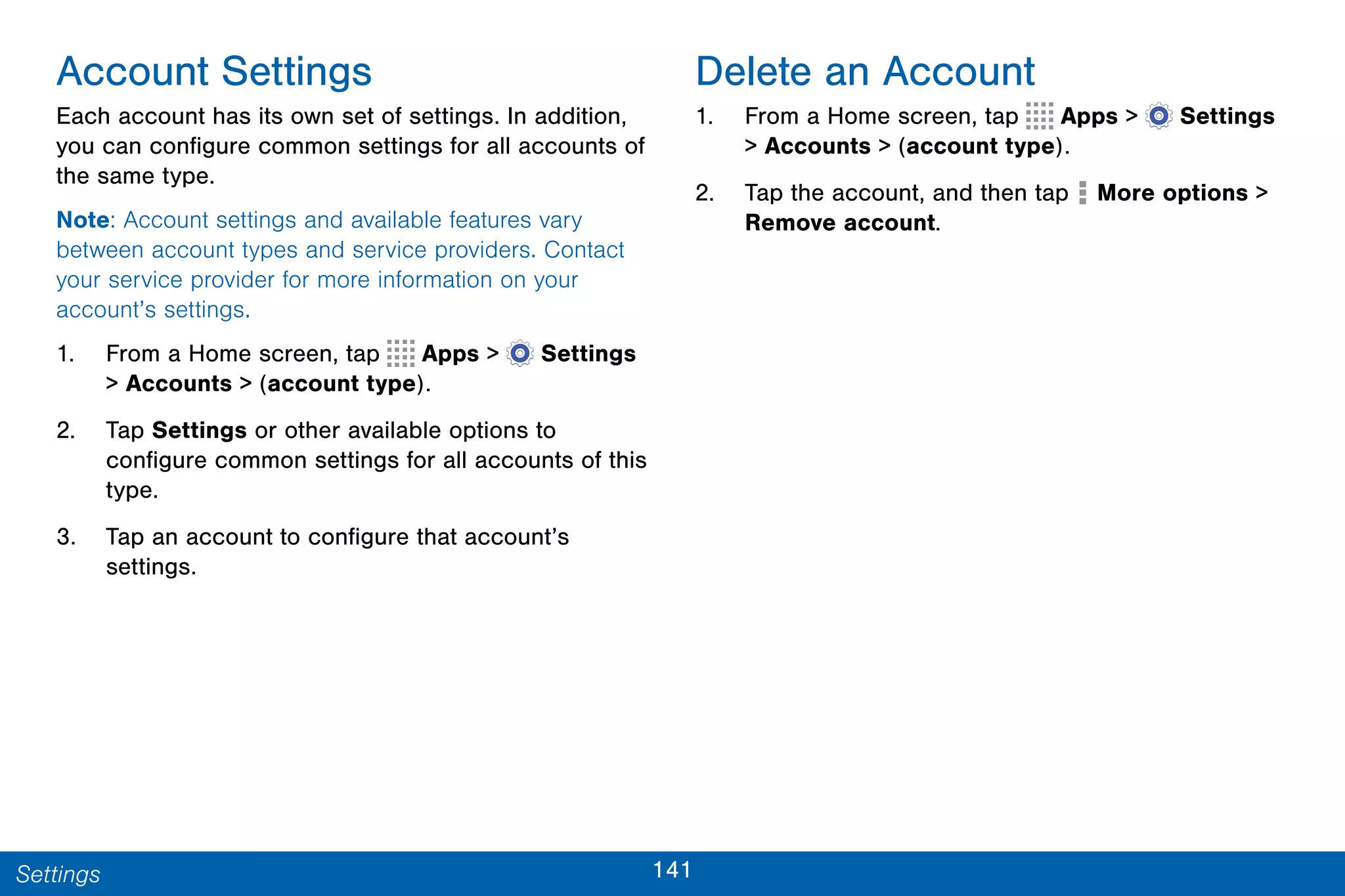 141Settings
Account Settings
Each account has its own set of settings. In addition,
you can configure common settings for all accounts of
the same type.
Note: Account settings and available features vary
between account types and service providers. Contact
your service provider for more information on your
account’s settings.
1. From a Home screen, tap Apps >  Settings
> Accounts > (account type).
2. Tap Settings or other available options to
configure common settings for all accounts of this
type.
3. Tap an account to configure that account’s
settings.
Delete an Account
1. From a Home screen, tap Apps >  Settings
> Accounts > (account type).
2. Tap the account, and then tap More options >
Remove account.
 