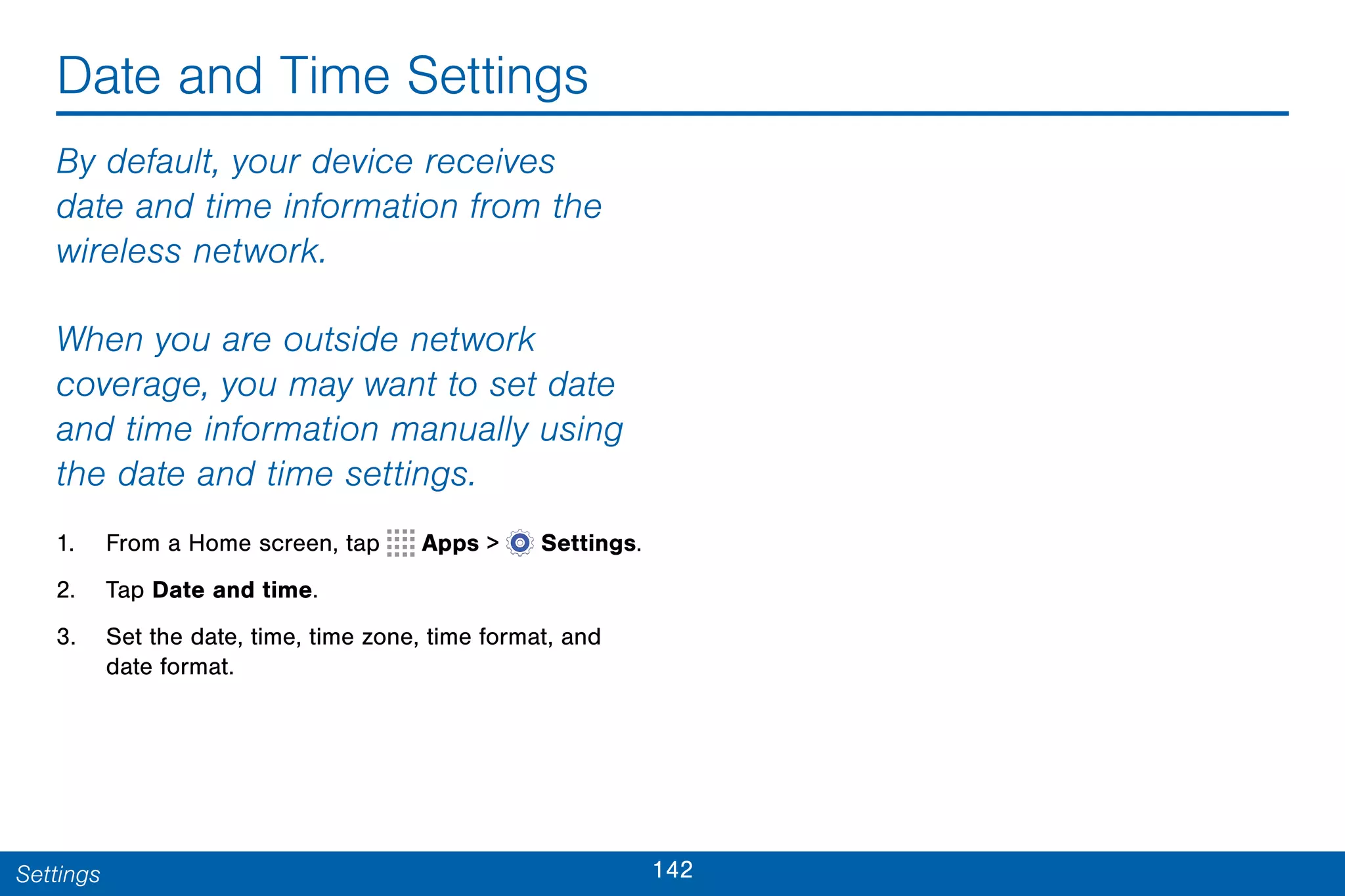 142Settings
Date and Time Settings
By default, your device receives
date and time information from the
wireless network.
When you are outside network
coverage, you may want to set date
and time information manually using
the date and time settings.
1. From a Home screen, tap Apps >  Settings.
2. Tap Date and time.
3. Set the date, time, time zone, time format, and
date format.
 
