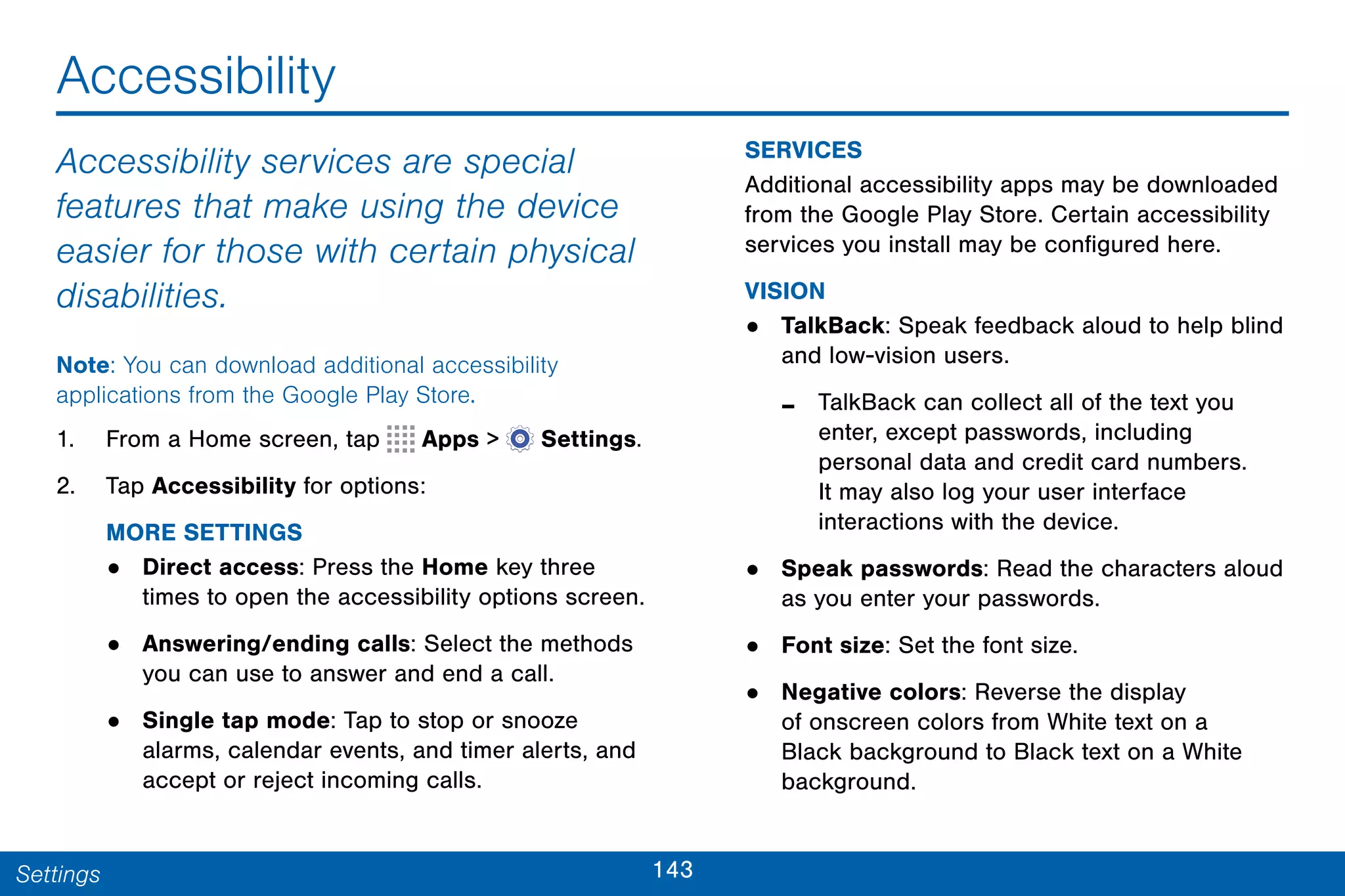 143Settings
Accessibility
Accessibility services are special
features that make using the device
easier for those with certain physical
disabilities.
Note: You can download additional accessibility
applications from the Google Play Store.
1. From a Home screen, tap Apps >  Settings.
2. Tap Accessibility for options:
MORE SETTINGS
• Direct access: Press the Home key three
times to open the accessibility options screen.
• Answering/ending calls: Select the methods
you can use to answer and end a call.
• Single tap mode: Tap to stop or snooze
alarms, calendar events, and timer alerts, and
accept or reject incoming calls.
SERVICES
Additional accessibility apps may be downloaded
from the Google Play Store. Certain accessibility
services you install may be configured here.
VISION
• TalkBack: Speak feedback aloud to help blind
and low-vision users.
- TalkBack can collect all of the text you
enter, except passwords, including
personal data and credit card numbers.
It may also log your user interface
interactions with the device.
• Speak passwords: Read the characters aloud
as you enter your passwords.
• Font size: Set the font size.
• Negative colors: Reverse the display
of onscreen colors from White text on a
Black background to Black text on a White
background.
 