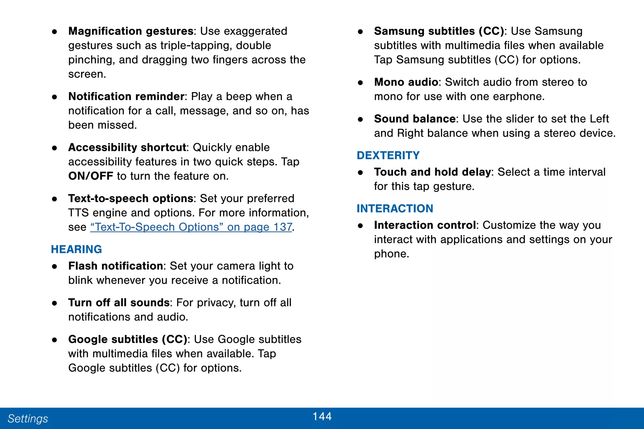 144Settings
• Magnification gestures: Use exaggerated
gestures such as triple-tapping, double
pinching, and dragging two fingers across the
screen.
• Notification reminder: Play a beep when a
notification for a call, message, and so on, has
been missed.
• Accessibility shortcut: Quickly enable
accessibility features in two quick steps. Tap
ON/OFF to turn the feature on.
• Text-to-speech options: Set your preferred
TTS engine and options. For more information,
see “Text-To-Speech Options” on page 137.
HEARING
• Flash notification: Set your camera light to
blink whenever you receive a notification.
• Turn off all sounds: For privacy, turn off all
notifications and audio.
• Google subtitles (CC): Use Google subtitles
with multimedia files when available. Tap
Google subtitles (CC) for options.
• Samsung subtitles (CC): Use Samsung
subtitles with multimedia files when available
Tap Samsung subtitles (CC) for options.
• Mono audio: Switch audio from stereo to
mono for use with one earphone.
• Sound balance: Use the slider to set the Left
and Right balance when using a stereo device.
DEXTERITY
• Touch and hold delay: Select a time interval
for this tap gesture.
INTERACTION
• Interaction control: Customize the way you
interact with applications and settings on your
phone.
 