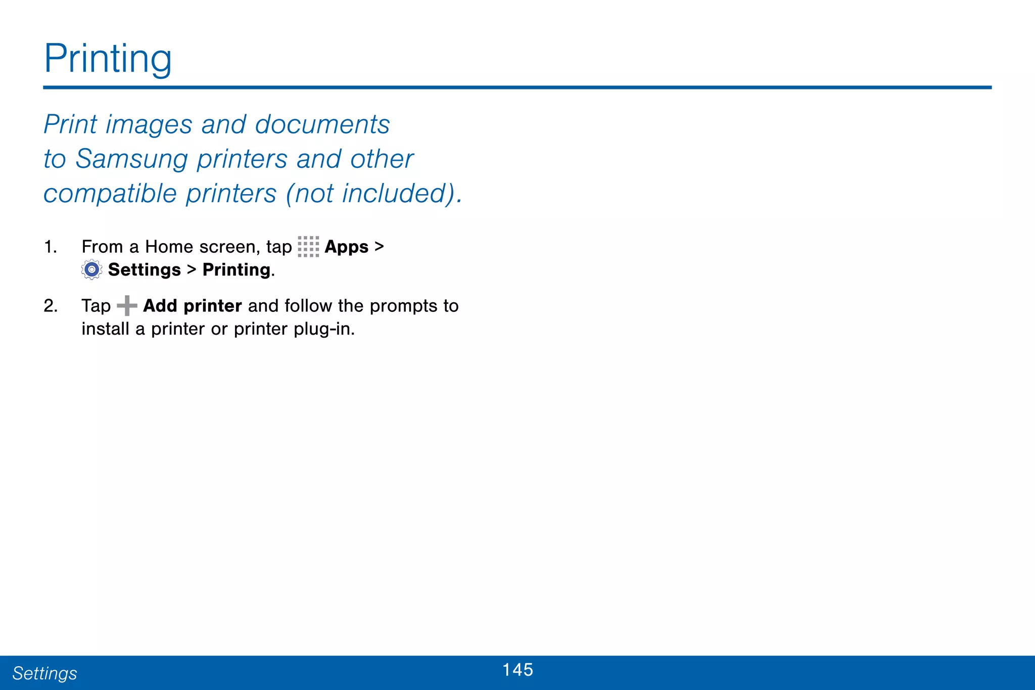 145Settings
Printing
Print images and documents
to Samsung printers and other
compatible printers (not included).
1. From a Home screen, tap Apps >
 Settings > Printing.
2. Tap Add printer and follow the prompts to
install a printer or printer plug-in.
 