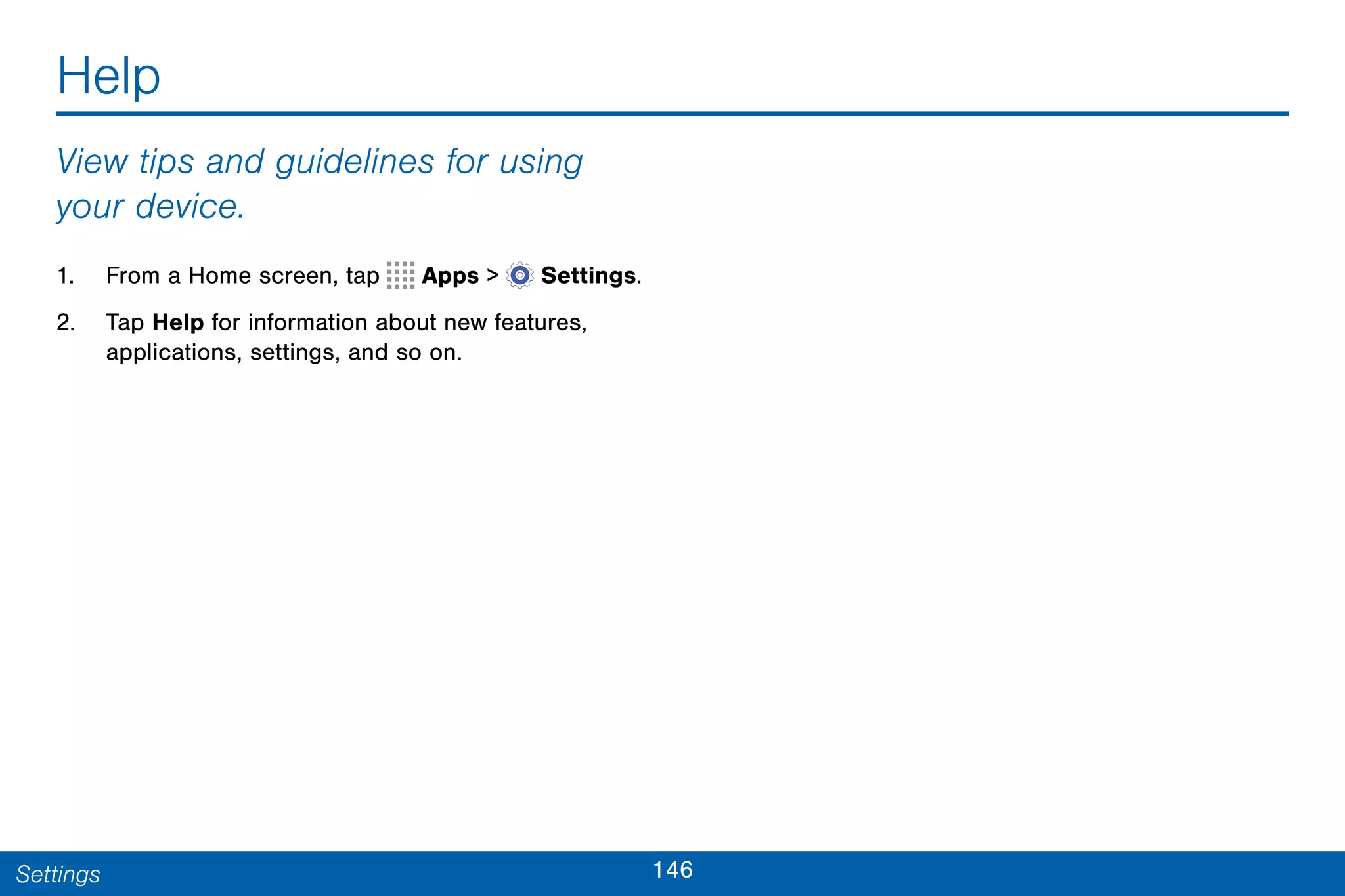 146Settings
Help
View tips and guidelines for using
your device.
1. From a Home screen, tap Apps >  Settings.
2. Tap Help for information about new features,
applications, settings, and so on.
 