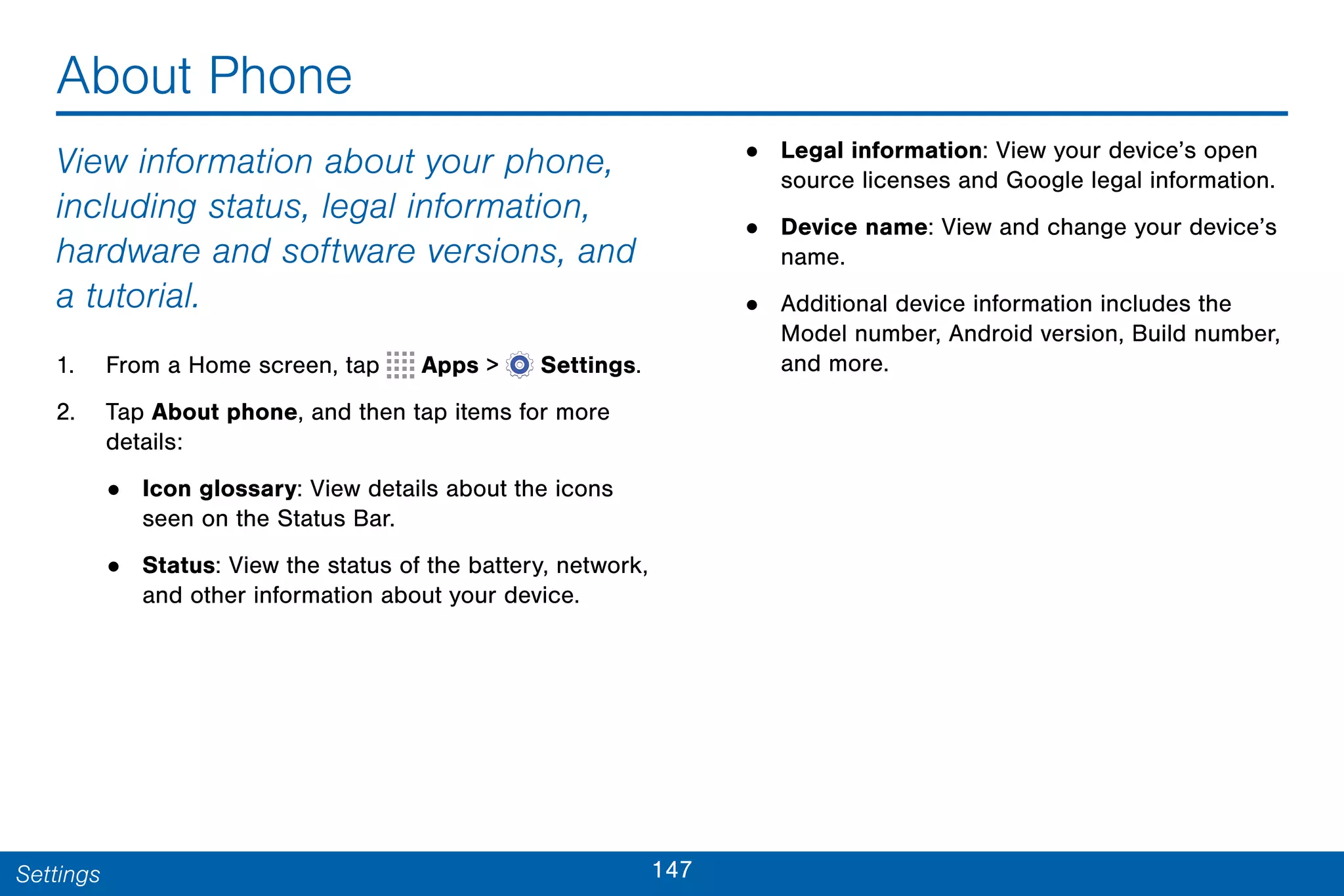 147Settings
About Phone
View information about your phone,
including status, legal information,
hardware and software versions, and
a tutorial.
1. From a Home screen, tap Apps >  Settings.
2. Tap About phone, and then tap items for more
details:
• Icon glossary: View details about the icons
seen on the Status Bar.
• Status: View the status of the battery, network,
and other information about your device.
• Legal information: View your device’s open
source licenses and Google legal information.
• Device name: View and change your device’s
name.
• Additional device information includes the
Model number, Android version, Build number,
and more.
 